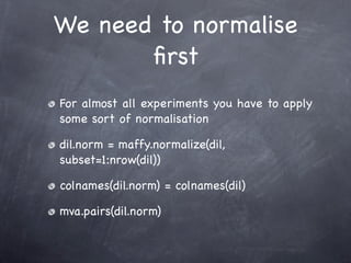 We need to normalise
       ﬁrst
For almost all experiments you have to apply
some sort of normalisation

dil.norm = maffy.normalize(dil,
subset=1:nrow(dil))

colnames(dil.norm) = colnames(dil)

mva.pairs(dil.norm)
 
