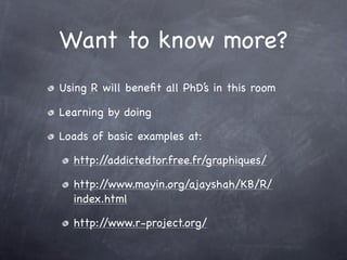 Want to know more?
Using R will beneﬁt all PhD’s in this room

Learning by doing

Loads of basic examples at:

  http://addictedtor.free.fr/graphiques/

  http://www.mayin.org/ajayshah/KB/R/
  index.html

  http://www.r-project.org/
 