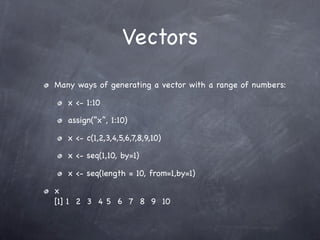 Vectors
Many ways of generating a vector with a range of numbers:

   x <- 1:10

   assign(“x”, 1:10)

   x <- c(1,2,3,4,5,6,7,8,9,10)

   x <- seq(1,10, by=1)

   x <- seq(length = 10, from=1,by=1)

x
[1] 1 2 3 4 5 6 7 8 9 10
 