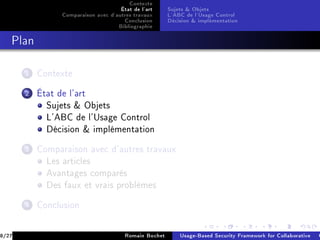 Contexte
                                      État de l'art     Sujets  Objets
                 Comparaison avec d'autres travaux      L'ABC de l'Usage Control
                                       Conclusion       Décision  implémentation
                                     Bibliographie
   Plan



       1   Contexte


       2   État de l'art
             Sujets  Objets
             L'ABC de l'Usage Control
             Décision  implémentation


       3   Comparaison avec d'autres travaux
             Les articles
             Avantages comparés
             Des faux et vrais problèmes


       4   Conclusion



8/27                                    Romain Bochet       Usage-Based Security Framework for Collaborative C
 