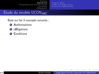 Contexte
                                     État de l'art     Sujets  Objets
                Comparaison avec d'autres travaux      L'ABC de l'Usage Control
                                      Conclusion       Décision  implémentation
                                    Bibliographie
   Étude du modèle UCONABC


       Basé sur les 3 concepts suivants :

         1 Authorisations
         2 oBligations
         3 Conditions




9/27                                   Romain Bochet       Usage-Based Security Framework for Collaborative C
 