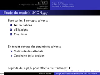 Contexte
                                     État de l'art     Sujets  Objets
                Comparaison avec d'autres travaux      L'ABC de l'Usage Control
                                      Conclusion       Décision  implémentation
                                    Bibliographie
   Étude du modèle UCONABC


       Basé sur les 3 concepts suivants :

         1 Authorisations
         2 oBligations
         3 Conditions



       En tenant compte des paramètres suivants

           Mutabilité des attributs

           Continuité de la décision




       Légimité du sujet     S   pour eectuer le traitement             T
9/27                                   Romain Bochet       Usage-Based Security Framework for Collaborative C
 