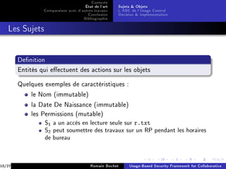 Contexte
                                      État de l'art   Sujets  Objets
                 Comparaison avec d'autres travaux    L'ABC de l'Usage Control
                                       Conclusion     Décision  implémentation
                                     Bibliographie
   Les Sujets




        Denition

        Entités qui eectuent des actions sur les objets


        Quelques exemples de caractéristiques :

            le Nom (immutable)

            la Date De Naissance (immutable)

            les Permissions (mutable)
                 S1 a un accès en lecture seule sur r.txt
                 S2 peut soumettre des travaux sur un RP pendant les horaires
                 de bureau



10/27                                    Romain Bochet     Usage-Based Security Framework for Collaborative
 