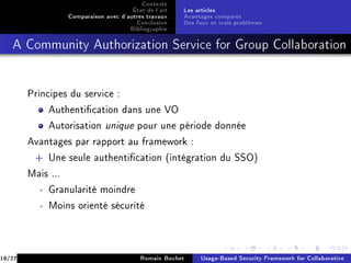 Contexte
                                        État de l'art   Les articles
                   Comparaison avec d'autres travaux    Avantages comparés
                                         Conclusion     Des faux et vrais problèmes
                                       Bibliographie
   A Community Authorization Service for Group Collaboration




        Principes du service :

             Authentication dans une VO

             Autorisation      unique     pour une période donnée

        Avantages par rapport au framework :

         + Une seule authentication (intégration du SSO)

        Mais ...

           - Granularité moindre

           - Moins orienté sécurité




18/27                                      Romain Bochet     Usage-Based Security Framework for Collaborative
 