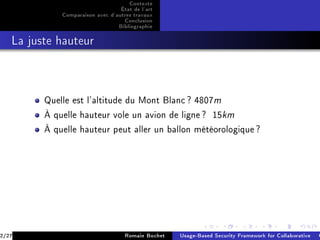Contexte
                                  État de l'art
             Comparaison avec d'autres travaux
                                   Conclusion
                                 Bibliographie
   La juste hauteur




         Quelle est l'altitude du Mont Blanc ? 4807m

         À quelle hauteur vole un avion de ligne ?             15km

         À quelle hauteur peut aller un ballon météorologique ?




2/27                                Romain Bochet   Usage-Based Security Framework for Collaborative C
 