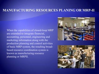 MANUFACTURING RESOURCES PLANING OR MRP-II
When the capabilities of closed-loop MRP
are extended to integrate financial,
accounting, personnel, engineering and
marketing information along with the
production planning and control activities
of basic MRP system, the resulting broad-
based resource coordination system is
known as manufacturing resource
planning or MRPII.
 