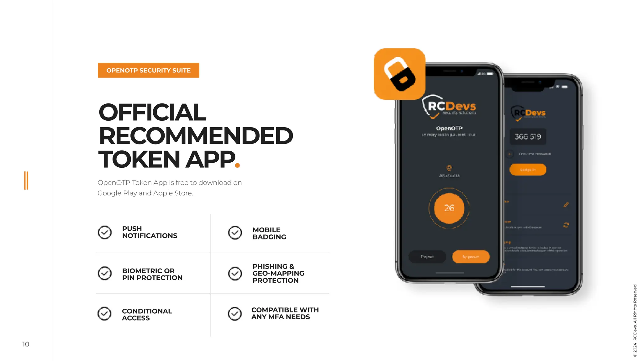 OPENOTP SECURITY SUITE
OFFICIAL
RECOMMENDED
TOKEN APP.
10
OpenOTP Token App is free to download on
Google Play and Apple Store.
PUSH
NOTIFICATIONS
BIOMETRIC OR
PIN PROTECTION
CONDITIONAL
ACCESS
COMPATIBLE WITH
ANY MFA NEEDS
PHISHING &
GEO-MAPPING
PROTECTION
MOBILE
BADGING
©
2024
RCDevs.
All
Rights
Reserved
 