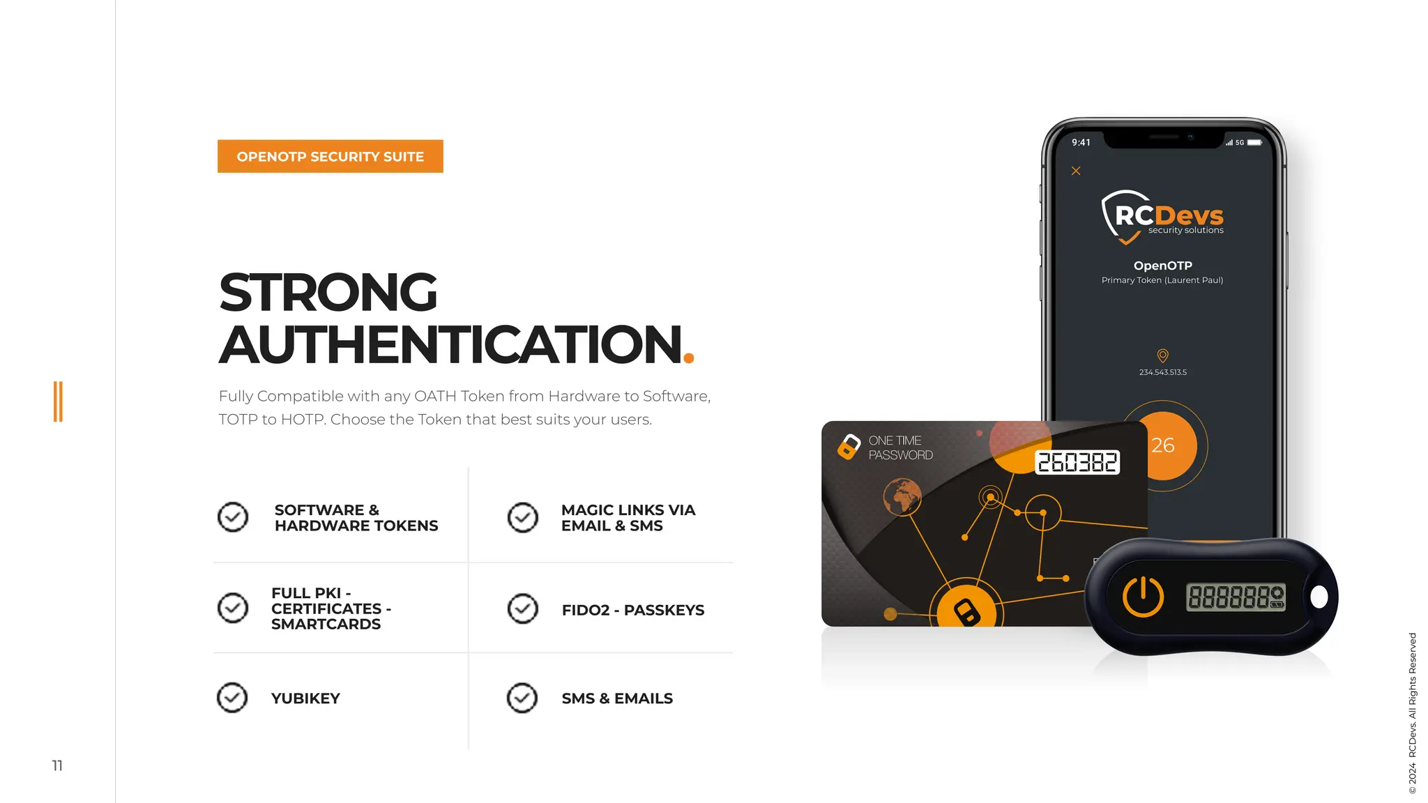 SOFTWARE &
HARDWARE TOKENS
FULL PKI -
CERTIFICATES -
SMARTCARDS
YUBIKEY SMS & EMAILS
FIDO2 - PASSKEYS
MAGIC LINKS VIA
EMAIL & SMS
OPENOTP SECURITY SUITE
STRONG
AUTHENTICATION.
Fully Compatible with any OATH Token from Hardware to Software,
TOTP to HOTP. Choose the Token that best suits your users.
11
©
2024
RCDevs.
All
Rights
Reserved
 