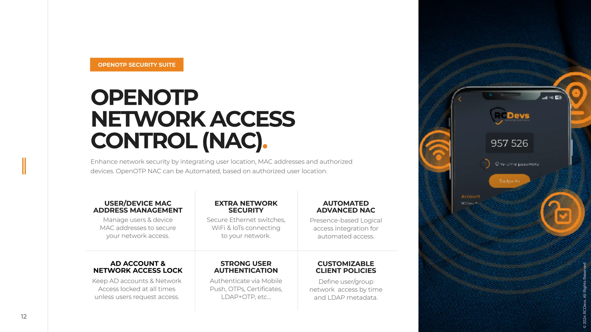12
OPENOTP
NETWORK ACCESS
CONTROL (NAC).
OPENOTP SECURITY SUITE
©
2022
RCDevs.
All
Rights
Reserved
Enhance network security by integrating user location, MAC addresses and authorized
devices. OpenOTP NAC can be Automated, based on authorized user location.
EXTRA NETWORK
SECURITY
Secure Ethernet switches,
WiFi & IoTs connecting
to your network.
Presence-based Logical
access integration for
automated access.
USER/DEVICE MAC
ADDRESS MANAGEMENT
Manage users & device
MAC addresses to secure
your network access.
CUSTOMIZABLE
CLIENT POLICIES
Define user/group
network access by time
and LDAP metadata.
STRONG USER
AUTHENTICATION
Authenticate via Mobile
Push, OTPs, Certificates,
LDAP+OTP, etc…
AD ACCOUNT &
NETWORK ACCESS LOCK
Keep AD accounts & Network
Access locked at all times
unless users request access.
AUTOMATED
ADVANCED NAC
©
2024
RCDevs.
All
Rights
Reserved
©
2024
RCDevs.
All
Rights
Reserved
 