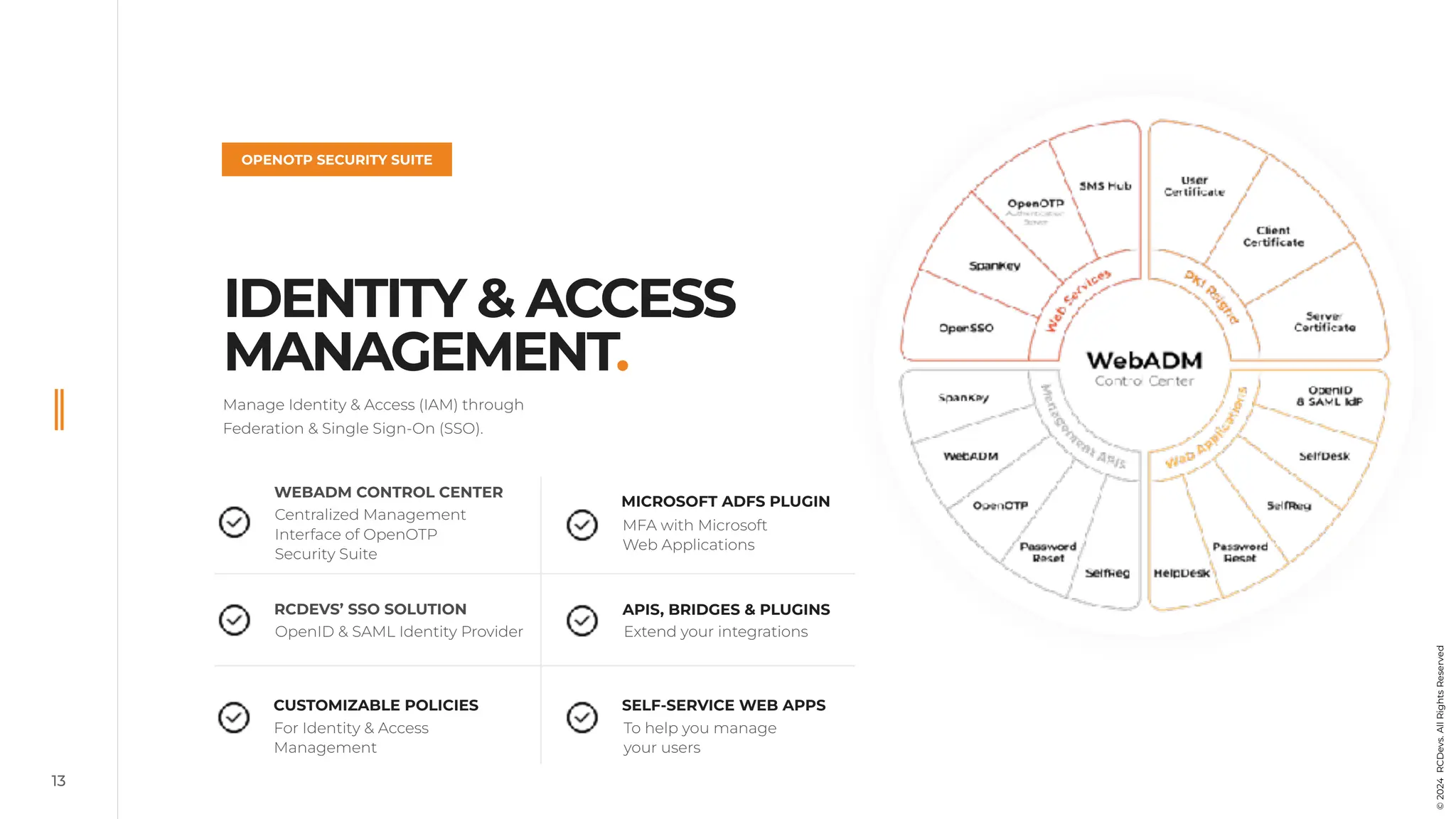 13
IDENTITY & ACCESS
MANAGEMENT.
OPENOTP SECURITY SUITE
Manage Identity & Access (IAM) through
Federation & Single Sign-On (SSO).
WEBADM CONTROL CENTER
RCDEVS’ SSO SOLUTION
CUSTOMIZABLE POLICIES SELF-SERVICE WEB APPS
APIS, BRIDGES & PLUGINS
MICROSOFT ADFS PLUGIN
Centralized Management
Interface of OpenOTP
Security Suite
OpenID & SAML Identity Provider
For Identity & Access
Management
MFA with Microsoft
Web Applications
Extend your integrations
To help you manage
your users
©
2024
RCDevs.
All
Rights
Reserved
 