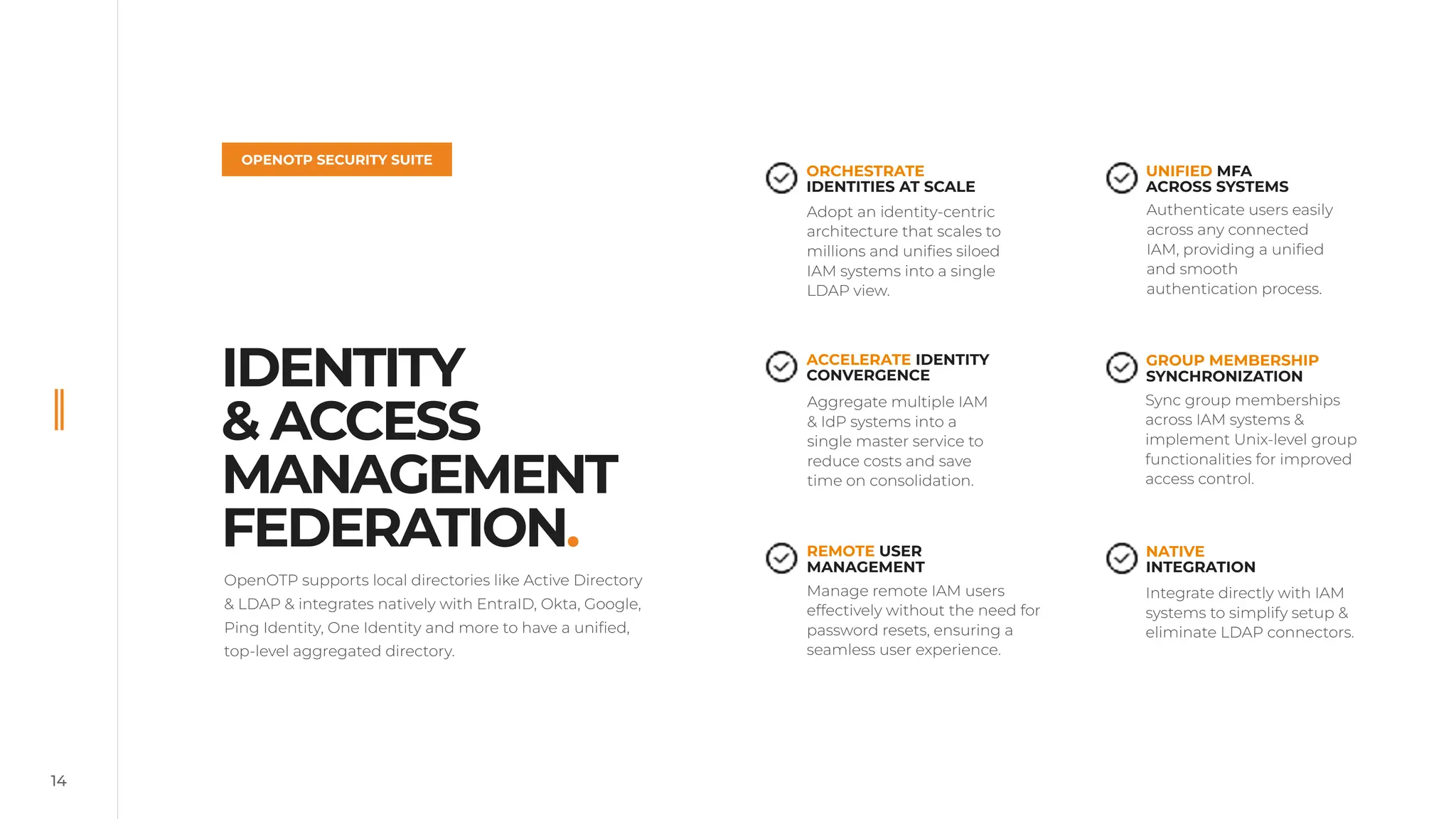 OpenOTP supports local directories like Active Directory
& LDAP & integrates natively with EntraID, Okta, Google,
Ping Identity, One Identity and more to have a unified,
top-level aggregated directory.
14
IDENTITY
& ACCESS
MANAGEMENT
FEDERATION.
OPENOTP SECURITY SUITE
Adopt an identity-centric
architecture that scales to
millions and unifies siloed
IAM systems into a single
LDAP view.
Authenticate users easily
across any connected
IAM, providing a unified
and smooth
authentication process.
Aggregate multiple IAM
& IdP systems into a
single master service to
reduce costs and save
time on consolidation.
Integrate directly with IAM
systems to simplify setup &
eliminate LDAP connectors.
Manage remote IAM users
effectively without the need for
password resets, ensuring a
seamless user experience.
Sync group memberships
across IAM systems &
implement Unix-level group
functionalities for improved
access control.
ORCHESTRATE
IDENTITIES AT SCALE
UNIFIED MFA
ACROSS SYSTEMS
ACCELERATE IDENTITY
CONVERGENCE
NATIVE
INTEGRATION
REMOTE USER
MANAGEMENT
GROUP MEMBERSHIP
SYNCHRONIZATION
 