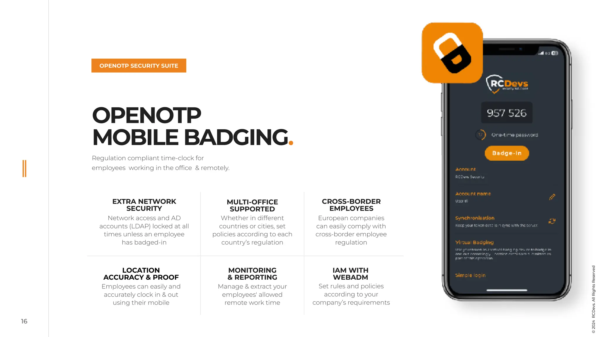 16
OPENOTP
MOBILE BADGING.
OPENOTP SECURITY SUITE
©
2022
RCDevs.
All
Rights
Reserved
Regulation compliant time-clock for
employees working in the office & remotely.
EXTRA NETWORK
SECURITY
Network access and AD
accounts (LDAP) locked at all
times unless an employee
has badged-in
European companies
can easily comply with
cross-border employee
regulation
MULTI-OFFICE
SUPPORTED
Whether in different
countries or cities, set
policies according to each
country’s regulation
MONITORING
& REPORTING
Manage & extract your
employees' allowed
remote work time
LOCATION
ACCURACY & PROOF
Employees can easily and
accurately clock in & out
using their mobile
CROSS-BORDER
EMPLOYEES
IAM WITH
WEBADM
Set rules and policies
according to your
company’s requirements
©
2024
RCDevs.
All
Rights
Reserved
 