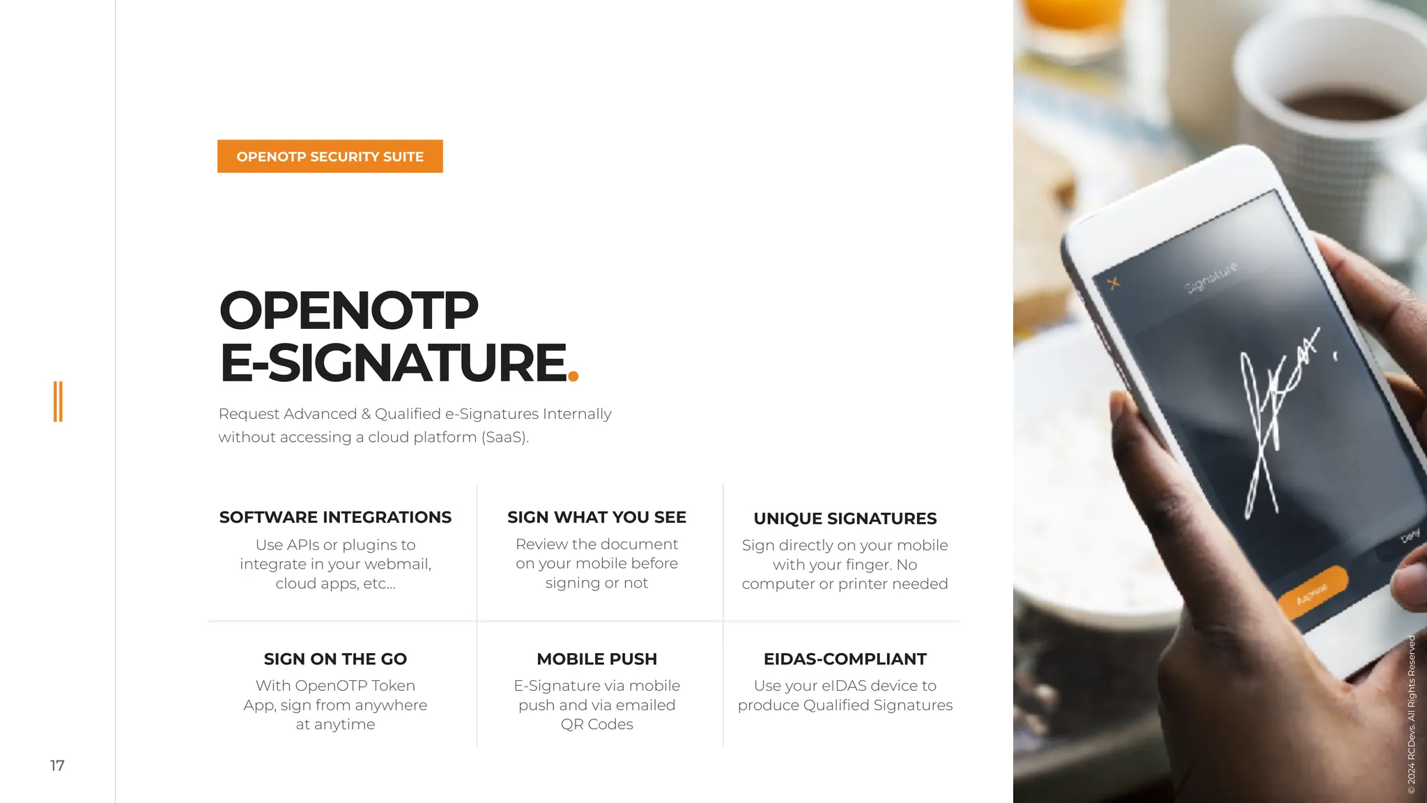 17
OPENOTP
E-SIGNATURE.
OPENOTP SECURITY SUITE
Request Advanced & Qualified e-Signatures Internally
without accessing a cloud platform (SaaS).
UNIQUE SIGNATURES
Sign directly on your mobile
with your finger. No
computer or printer needed
SOFTWARE INTEGRATIONS
Use APIs or plugins to
integrate in your webmail,
cloud apps, etc…
SIGN WHAT YOU SEE
Review the document
on your mobile before
signing or not
EIDAS-COMPLIANT
Use your eIDAS device to
produce Qualified Signatures
MOBILE PUSH
E-Signature via mobile
push and via emailed
QR Codes
SIGN ON THE GO
With OpenOTP Token
App, sign from anywhere
at anytime
©
2024
RCDevs.
All
Rights
Reserved
 