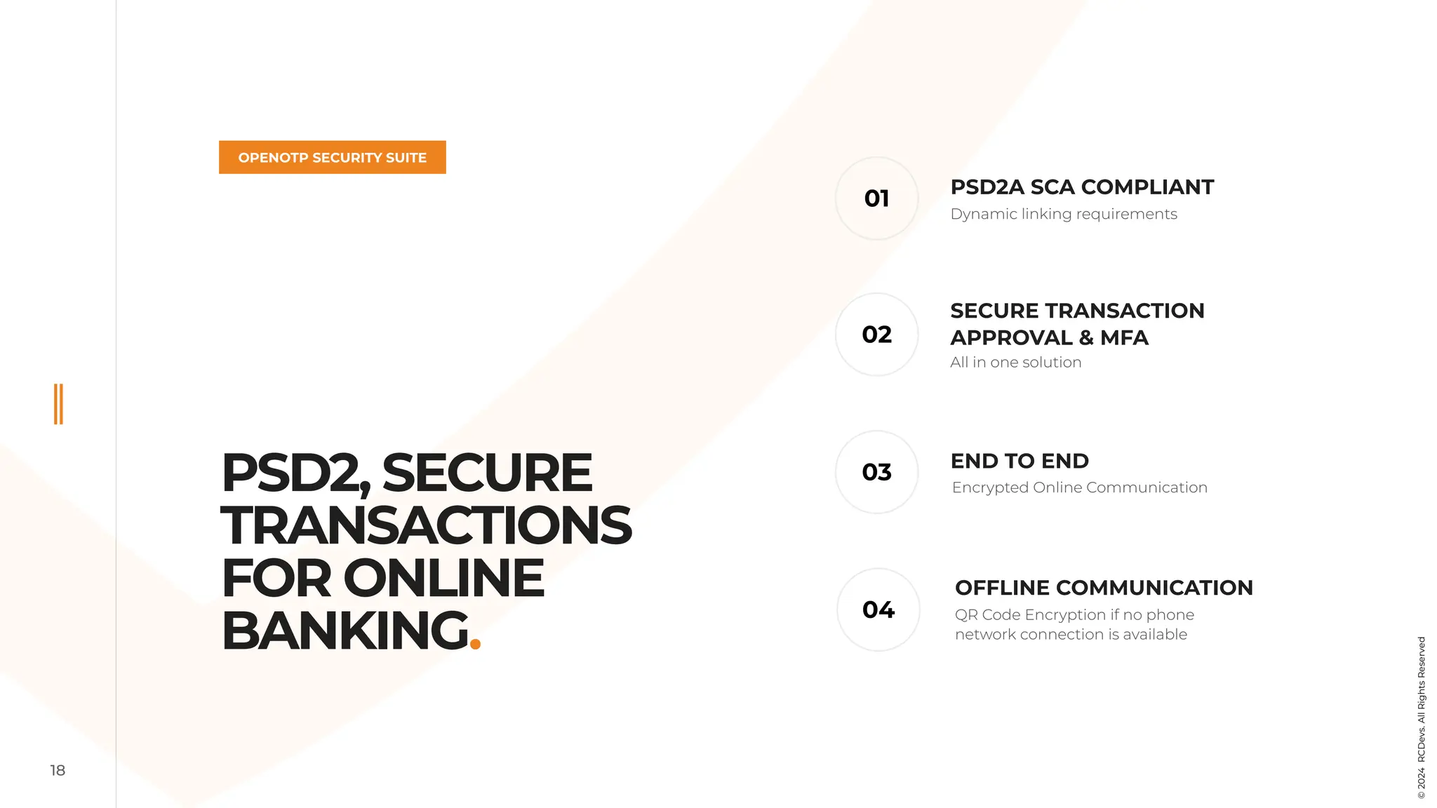 18
PSD2, SECURE
TRANSACTIONS
FOR ONLINE
BANKING.
OPENOTP SECURITY SUITE
END TO END
01
03
02
04
PSD2A SCA COMPLIANT
SECURE TRANSACTION
APPROVAL & MFA
OFFLINE COMMUNICATION
Dynamic linking requirements
All in one solution
Encrypted Online Communication
QR Code Encryption if no phone
network connection is available
©
2024
RCDevs.
All
Rights
Reserved
 