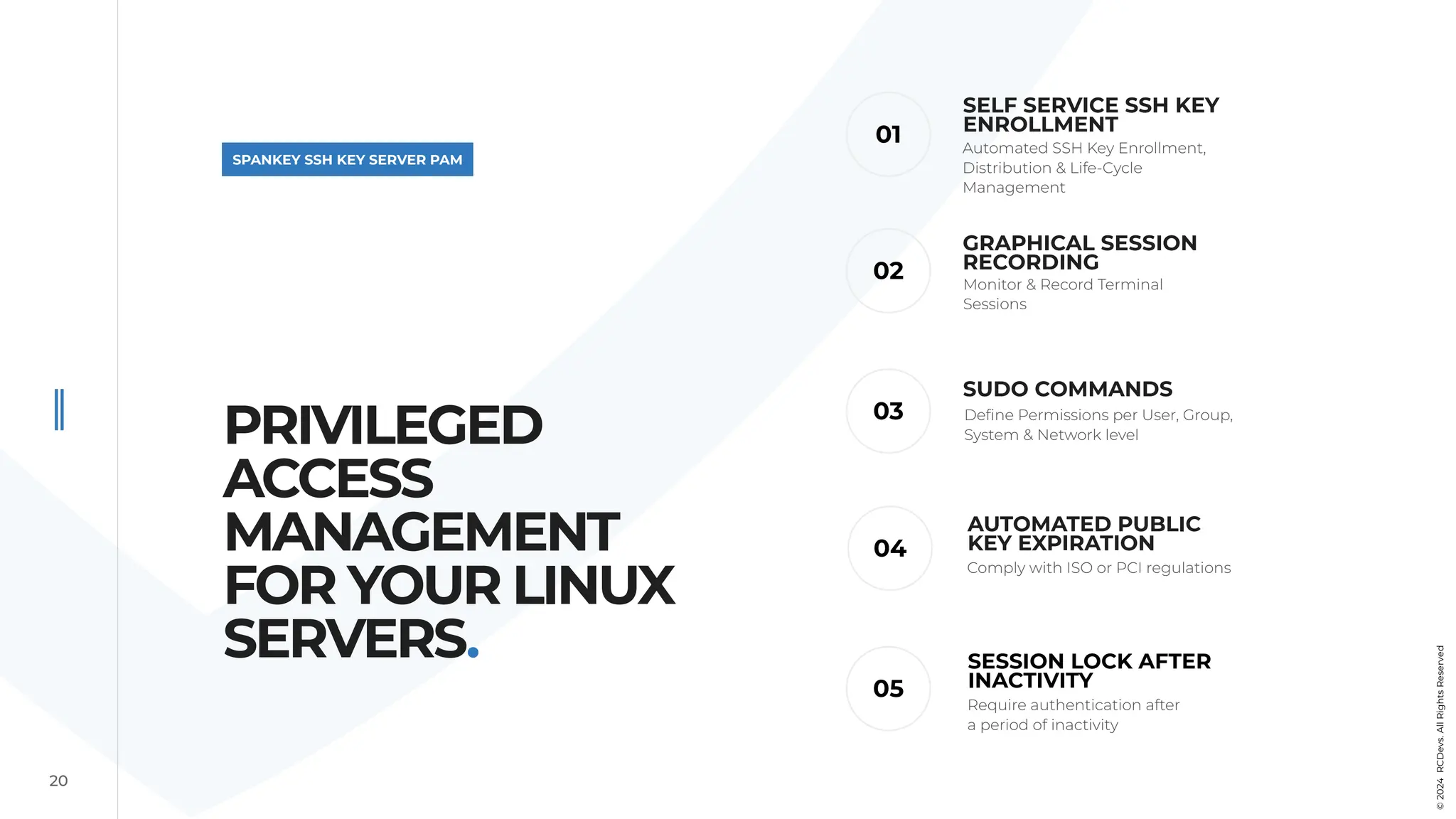 02
20
SPANKEY SSH KEY SERVER PAM
SUDO COMMANDS
01
03
04
SELF SERVICE SSH KEY
ENROLLMENT
AUTOMATED PUBLIC
KEY EXPIRATION
Automated SSH Key Enrollment,
Distribution & Life-Cycle
Management
Define Permissions per User, Group,
System & Network level
Comply with ISO or PCI regulations
GRAPHICAL SESSION
RECORDING
Monitor & Record Terminal
Sessions
PRIVILEGED
ACCESS
MANAGEMENT
FOR YOUR LINUX
SERVERS.
©
2024
RCDevs.
All
Rights
Reserved
05
SESSION LOCK AFTER
INACTIVITY
Require authentication after
a period of inactivity
 