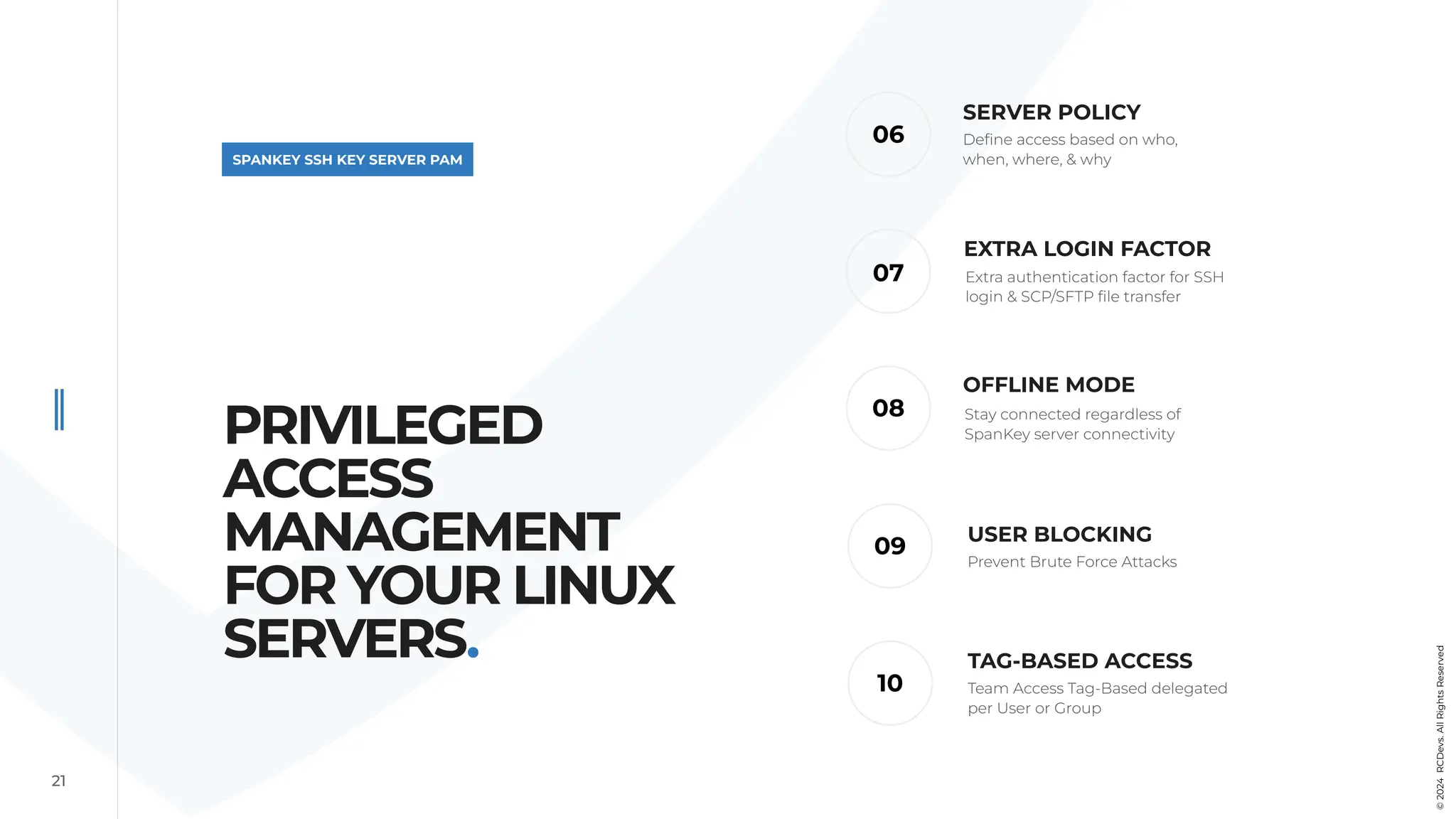 21
SPANKEY SSH KEY SERVER PAM
OFFLINE MODE
06
08
07
09
SERVER POLICY
USER BLOCKING
Define access based on who,
when, where, & why
Stay connected regardless of
SpanKey server connectivity
Prevent Brute Force Attacks
EXTRA LOGIN FACTOR
Extra authentication factor for SSH
login & SCP/SFTP file transfer
10
TAG-BASED ACCESS
Team Access Tag-Based delegated
per User or Group
PRIVILEGED
ACCESS
MANAGEMENT
FOR YOUR LINUX
SERVERS.
©
2024
RCDevs.
All
Rights
Reserved
 