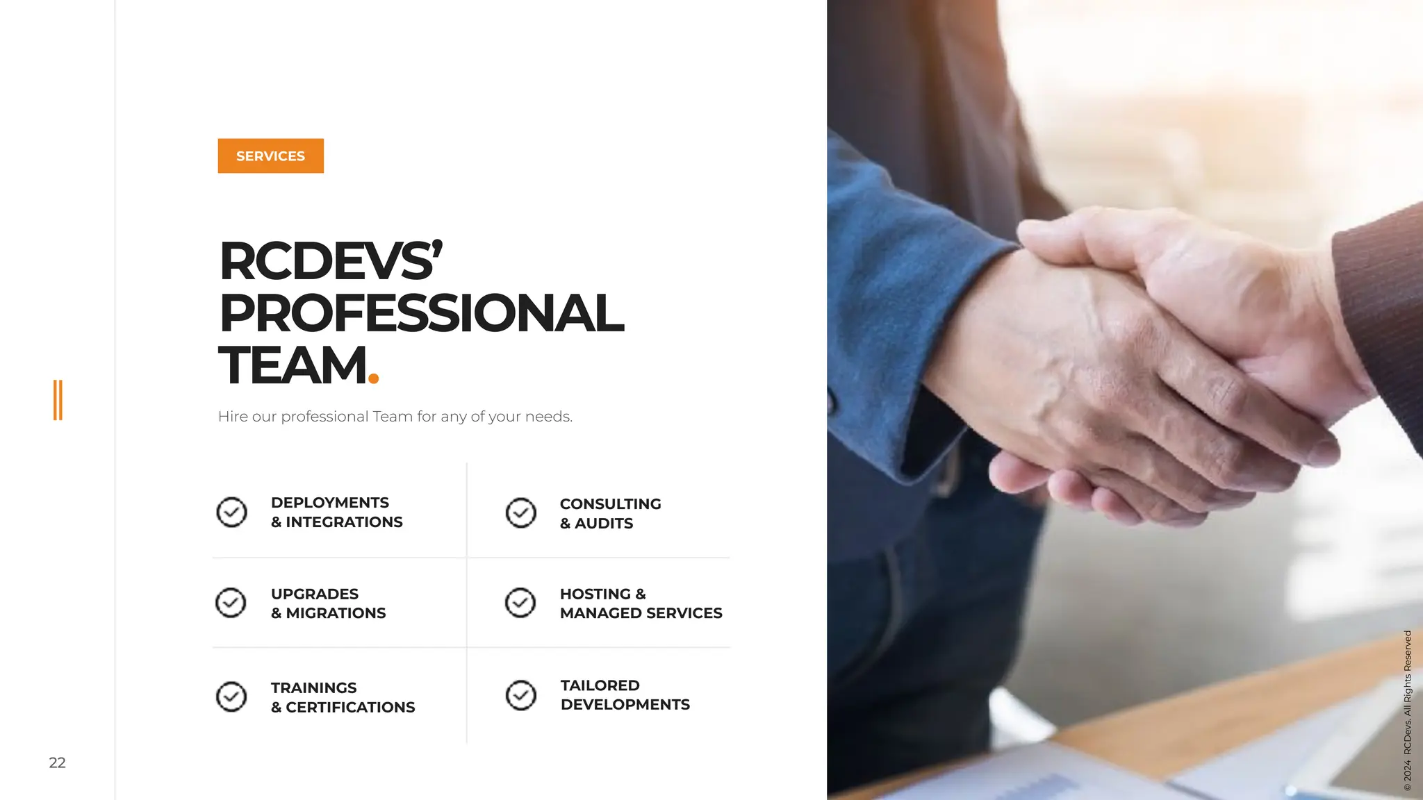 Hire our professional Team for any of your needs.
RCDEVS’
PROFESSIONAL
TEAM.
22
DEPLOYMENTS
& INTEGRATIONS
UPGRADES
& MIGRATIONS
CONSULTING
& AUDITS
TRAININGS
& CERTIFICATIONS
HOSTING &
MANAGED SERVICES
TAILORED
DEVELOPMENTS
SERVICES
©
2024
RCDevs.
All
Rights
Reserved
 
