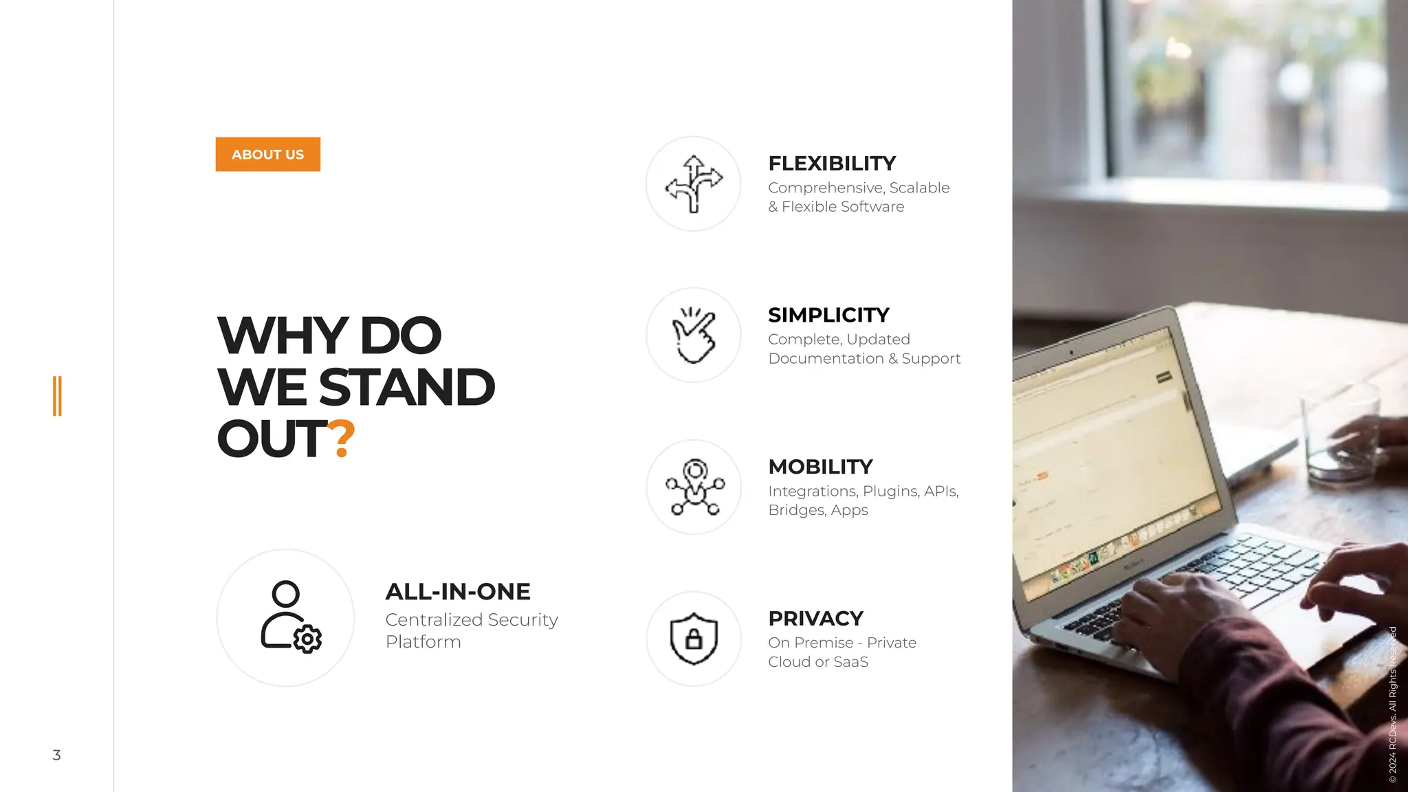 3
WHY DO
WE STAND
OUT?
FLEXIBILITY
Comprehensive, Scalable
& Flexible Software
SIMPLICITY
Complete, Updated
Documentation & Support
MOBILITY
Integrations, Plugins, APIs,
Bridges, Apps
PRIVACY
On Premise - Private
Cloud or SaaS
ABOUT US
ALL-IN-ONE
Centralized Security
Platform
©
2024
RCDevs.
All
Rights
Reserved
 