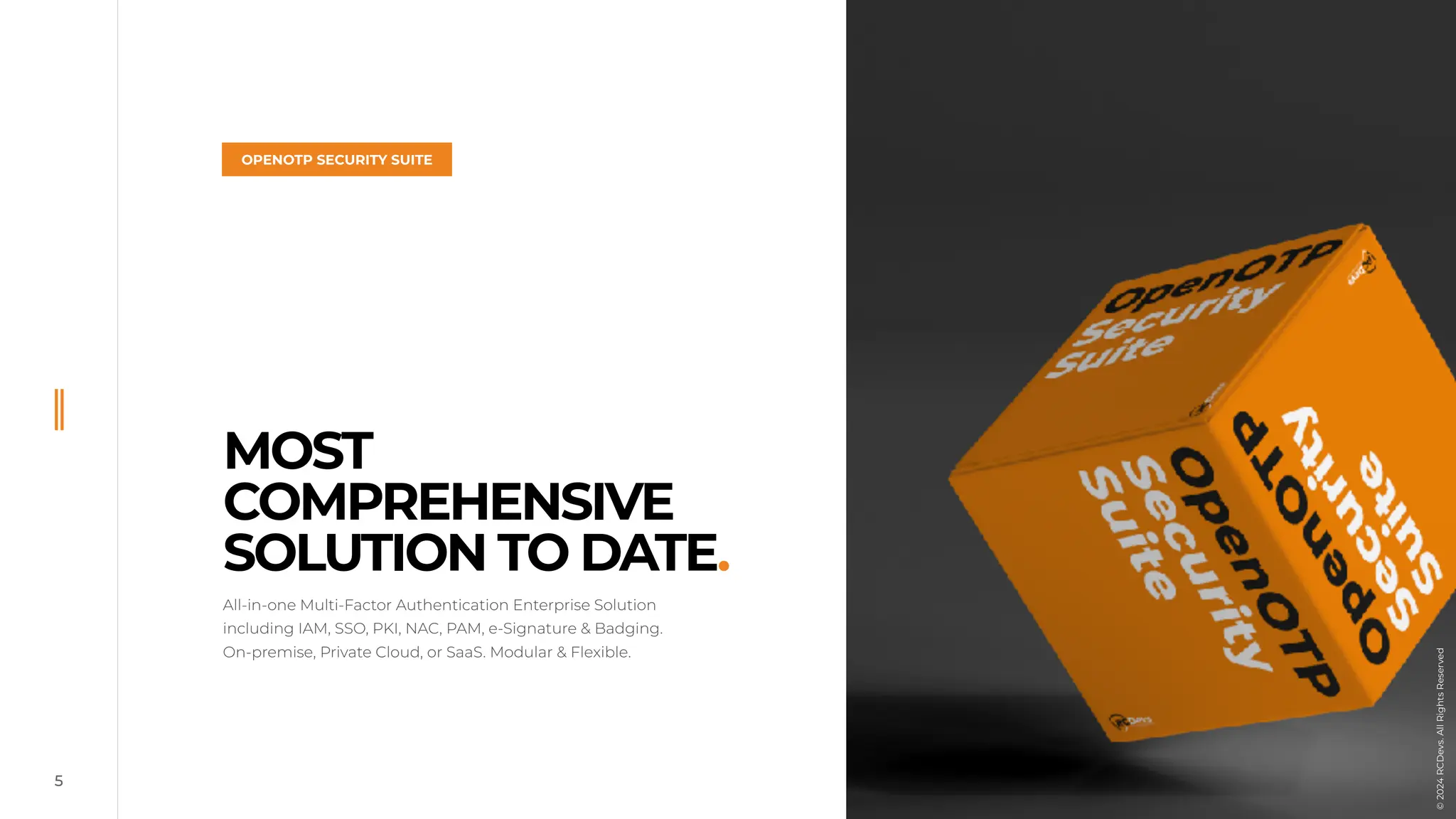 5
MOST
COMPREHENSIVE
SOLUTION TO DATE.
All-in-one Multi-Factor Authentication Enterprise Solution
including IAM, SSO, PKI, NAC, PAM, e-Signature & Badging.
On-premise, Private Cloud, or SaaS. Modular & Flexible.
OPENOTP SECURITY SUITE
©
2024
RCDevs.
All
Rights
Reserved
 