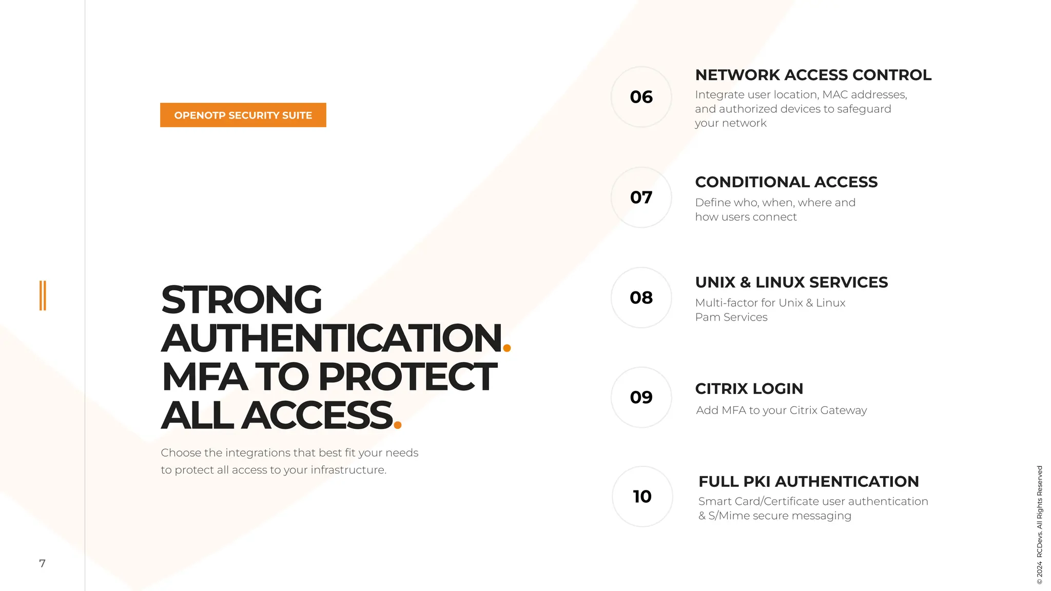 7
OPENOTP SECURITY SUITE
CITRIX LOGIN
06
09
07
10
NETWORK ACCESS CONTROL
CONDITIONAL ACCESS
FULL PKI AUTHENTICATION
Integrate user location, MAC addresses,
and authorized devices to safeguard
your network
Define who, when, where and
how users connect
Add MFA to your Citrix Gateway
Smart Card/Certificate user authentication
& S/Mime secure messaging
08
UNIX & LINUX SERVICES
Multi-factor for Unix & Linux
Pam Services
©
2024
RCDevs.
All
Rights
Reserved
Choose the integrations that best fit your needs
to protect all access to your infrastructure.
STRONG
AUTHENTICATION.
MFA TO PROTECT
ALL ACCESS.
 