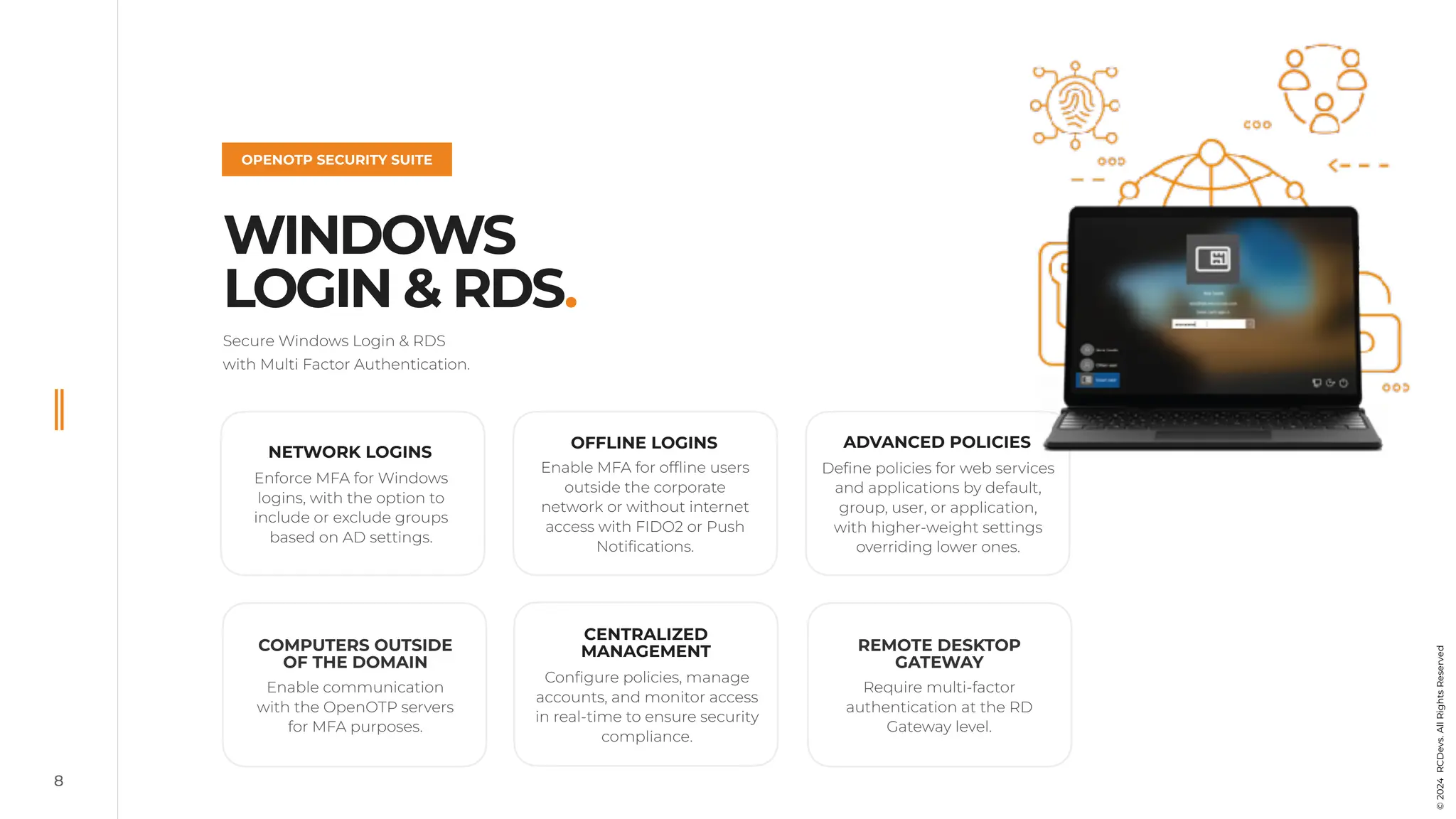8
WINDOWS
LOGIN & RDS.
OPENOTP SECURITY SUITE
©
2022
RCDevs.
All
Rights
Reserved
Secure Windows Login & RDS
with Multi Factor Authentication.
©
2024
RCDevs.
All
Rights
Reserved
OFFLINE LOGINS
Enable MFA for offline users
outside the corporate
network or without internet
access with FIDO2 or Push
Notifications.
ADVANCED POLICIES
Define policies for web services
and applications by default,
group, user, or application,
with higher-weight settings
overriding lower ones.
CENTRALIZED
MANAGEMENT
Configure policies, manage
accounts, and monitor access
in real-time to ensure security
compliance.
Require multi-factor
authentication at the RD
Gateway level.
COMPUTERS OUTSIDE
OF THE DOMAIN
Enable communication
with the OpenOTP servers
for MFA purposes.
REMOTE DESKTOP
GATEWAY
NETWORK LOGINS
Enforce MFA for Windows
logins, with the option to
include or exclude groups
based on AD settings.
 