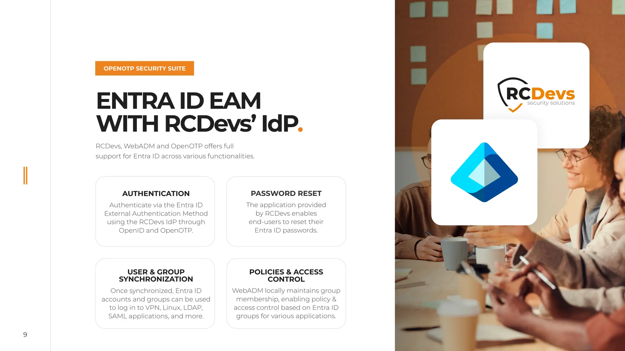 9
ENTRA ID EAM
WITH RCDevs’ IdP.
OPENOTP SECURITY SUITE
©
2022
RCDevs.
All
Rights
Reserved
RCDevs, WebADM and OpenOTP offers full
support for Entra ID across various functionalities.
©
2024
RCDevs.
All
Rights
Reserved
The application provided
by RCDevs enables
end-users to reset their
Entra ID passwords.
POLICIES & ACCESS
CONTROL
WebADM locally maintains group
membership, enabling policy &
access control based on Entra ID
groups for various applications.
PASSWORD RESET
Once synchronized, Entra ID
accounts and groups can be used
to log in to VPN, Linux, LDAP,
SAML applications, and more.
AUTHENTICATION
Authenticate via the Entra ID
External Authentication Method
using the RCDevs IdP through
OpenID and OpenOTP.
USER & GROUP
SYNCHRONIZATION
 
