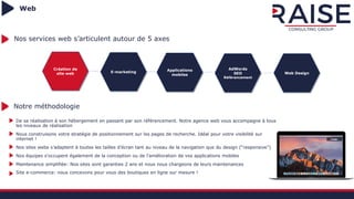 Web
Création de
site web E-marketing Applications
mobiles
AdWords
SEO
Référencement
Web Design
Nos services web s’articulent autour de 5 axes
De sa réalisation à son hébergement en passant par son référencement. Notre agence web vous accompagne à tous
les niveaux de réalisation
Nous construisons votre stratégie de positionnement sur les pages de recherche. Idéal pour votre visibilité sur
internet !
Nos sites webs s’adaptent à toutes les tailles d’écran tant au niveau de la navigation que du design (“responsive”)
Nos équipes s’occupent également de la conception ou de l’amélioration de vos applications mobiles
Maintenance simplifiée: Nos sites sont garanties 2 ans et nous nous chargeons de leurs maintenances
Site e-commerce: nous concevons pour vous des boutiques en ligne sur mesure !
Notre méthodologie
 