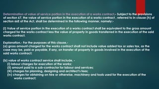 Determination of value of service portion in the execution of a works contract.- Subject to the provisions
of section 67, the value of service portion in the execution of a works contract , referred to in clause (h) of
section 66E of the Act, shall be determined in the following manner, namely:-
(i) Value of service portion in the execution of a works contract shall be equivalent to the gross amount
charged for the works contract less the value of property in goods transferred in the execution of the said
works contract.
Explanation.- For the purposes of this clause,-
(a) gross amount charged for the works contract shall not include value added tax or sales tax, as the
case may be, paid or payable, if any, on transfer of property in goods involved in the execution of the
said works contract;
(b) value of works contract service shall include, -
(i) labour charges for execution of the works;
(ii) amount paid to a sub-contractor for labour and services;
(iii) charges for planning, designing and architect’s fees;
(iv) charges for obtaining on hire or otherwise, machinery and tools used for the execution of the
works contract;
 