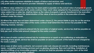 (vii) other similar expenses relatable to supply of labour and services; and
(viii) profit earned by the service provider relatable to supply of labour and services;
(c) Where value added tax or sales tax has been paid or payable on the actual value of property in goods
transferred in the execution of the works contract, then, such value adopted for the purposes of payment of
value added tax or sales tax, shall be taken as the value of property in goods transferred in the execution
of the said works contract for determination of the value of service portion in the execution of works
contract under this clause.
(ii) Where the value has not been determined under clause (i), the person liable to pay tax on the service
portion involved in the execution of the works contract shall determine the service tax payable in the
following manner, namely:-
(A) in case of works contracts entered into for execution of original works, service tax shall be payable on
forty per cent. of the total amount charged for the works contract;
(B) in case of works contract entered into for maintenance or repair or reconditioning or restoration or
servicing of any goods, service tax shall be payable on seventy percent. of the total amount charged for
the works contract;
(C) in case of other works contracts, not covered under sub-clauses (A) and (B), including maintenance,
repair, completion and finishing services such as glazing, plastering, floor and wall tiling, installation of
electrical fittings of an immovable property , service tax shall be payable on sixty per cent. of the total
amount charged for the works contract;
 
