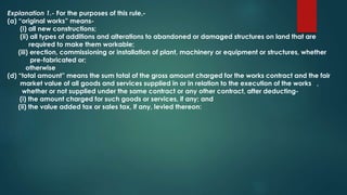 Explanation 1.- For the purposes of this rule,-
(a) “original works” means-
(i) all new constructions;
(ii) all types of additions and alterations to abandoned or damaged structures on land that are
required to make them workable;
(iii) erection, commissioning or installation of plant, machinery or equipment or structures, whether
pre-fabricated or;
otherwise
(d) “total amount” means the sum total of the gross amount charged for the works contract and the fair
market value of all goods and services supplied in or in relation to the execution of the works ,
whether or not supplied under the same contract or any other contract, after deducting-
(i) the amount charged for such goods or services, if any; and
(ii) the value added tax or sales tax, if any, levied thereon:
 