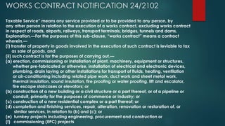 WORKS CONTRACT NOTIFICATION 24/2102
Taxable Service” means any service provided or to be provided to any person, by
any other person in relation to the execution of a works contract, excluding works contract
in respect of roads, airports, railways, transport terminals, bridges, tunnels and dams.
Explanation.—For the purposes of this sub-clause, “works contract” means a contract
wherein,—
(i) transfer of property in goods involved in the execution of such contract is leviable to tax
as sale of goods, and
(ii) such contract is for the purposes of carrying out,—
(a) erection, commissioning or installation of plant, machinery, equipment or structures,
whether pre-fabricated or otherwise, installation of electrical and electronic devices,
plumbing, drain laying or other installations for transport of fluids, heating, ventilation
or air-conditioning including related pipe work, duct work and sheet metal work,
thermal insulation, sound insulation, fire proofing or water proofing, lift and escalator,
fire escape staircases or elevators; or
(b) construction of a new building or a civil structure or a part thereof, or of a pipeline or
conduit, primarily for the purposes of commerce or industry; or
(c) construction of a new residential complex or a part thereof; or
(d) completion and finishing services, repair, alteration, renovation or restoration of, or
similar services, in relation to (b) and (c); or
(e) turnkey projects including engineering, procurement and construction or
(f) commissioning (EPC) projects
 