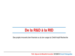 De la R&D à la RID 
Des projets innovants bien financés ou du bon usage du Crédit Impôt Recherche 
Petit déjeuner de Marseille Innovation 16/10/2014 Vincent Fabreguettes 
 