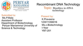 Submitted to:
Ms.P.Mala
Assistant Professor
Department of Biotechnology
Periyar Maniammai University of
Science & Technology
Recombinant DNA Technology
Topic: Bioethics in rDNA
technology
Present by:
K.Praveena
123011356016
Ms.c.Biotechnology
I-Year
YBT-201
 