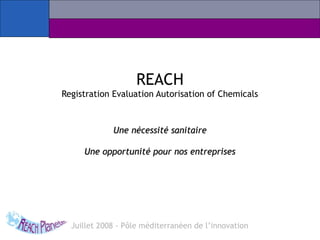 REACH
Registration Evaluation Autorisation of Chemicals
Une nécessité sanitaireUne nécessité sanitaire
Une opportunité pour nos entreprisesUne opportunité pour nos entreprises
Juillet 2008 - Pôle méditerranéen de l’innovation
 