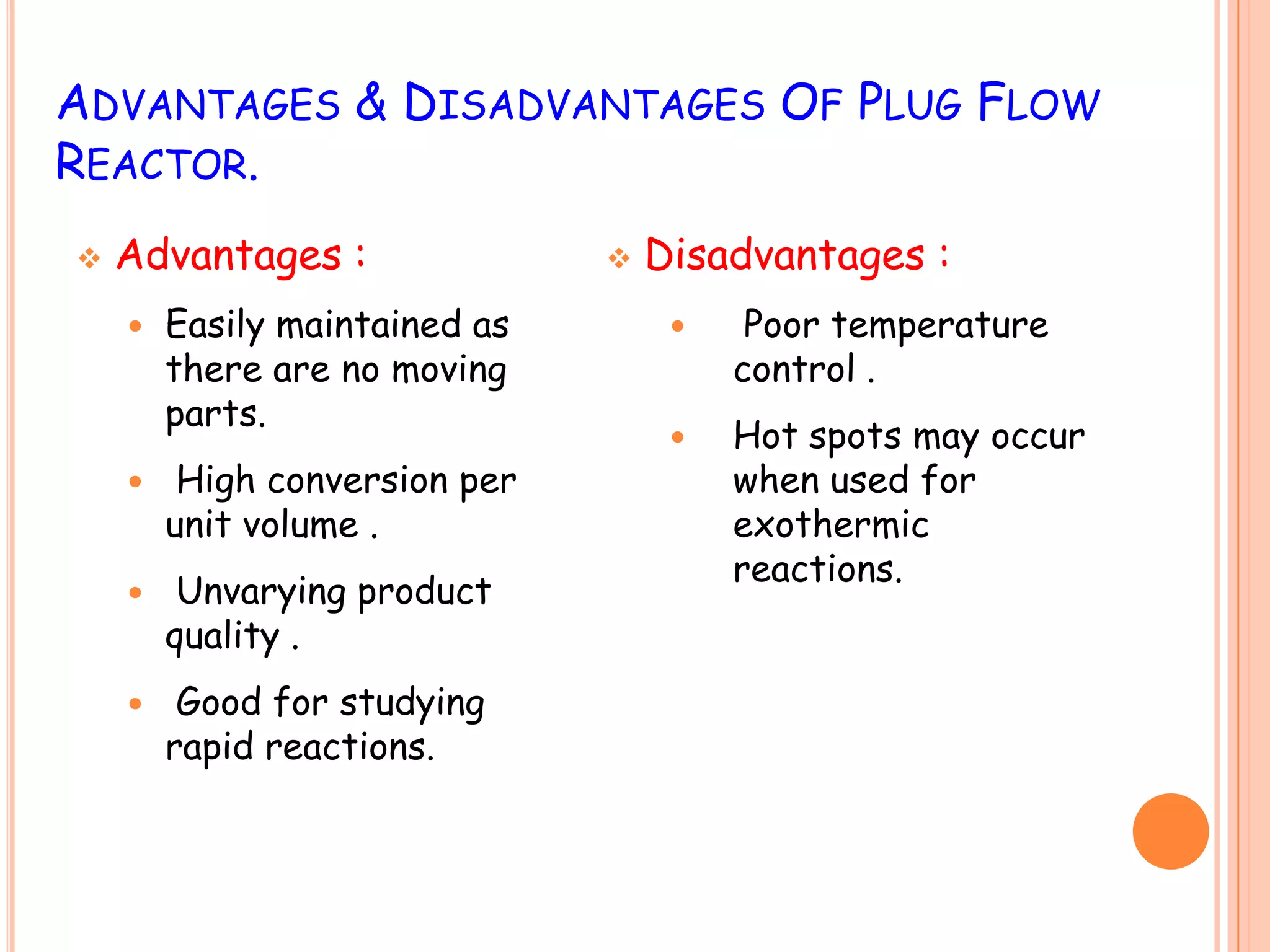 ADVANTAGES & DISADVANTAGES OF PLUG FLOW
REACTOR.
 Advantages :
 Easily maintained as
there are no moving
parts.
 High conversion per
unit volume .
 Unvarying product
quality .
 Good for studying
rapid reactions.
 Disadvantages :
 Poor temperature
control .
 Hot spots may occur
when used for
exothermic
reactions.
 