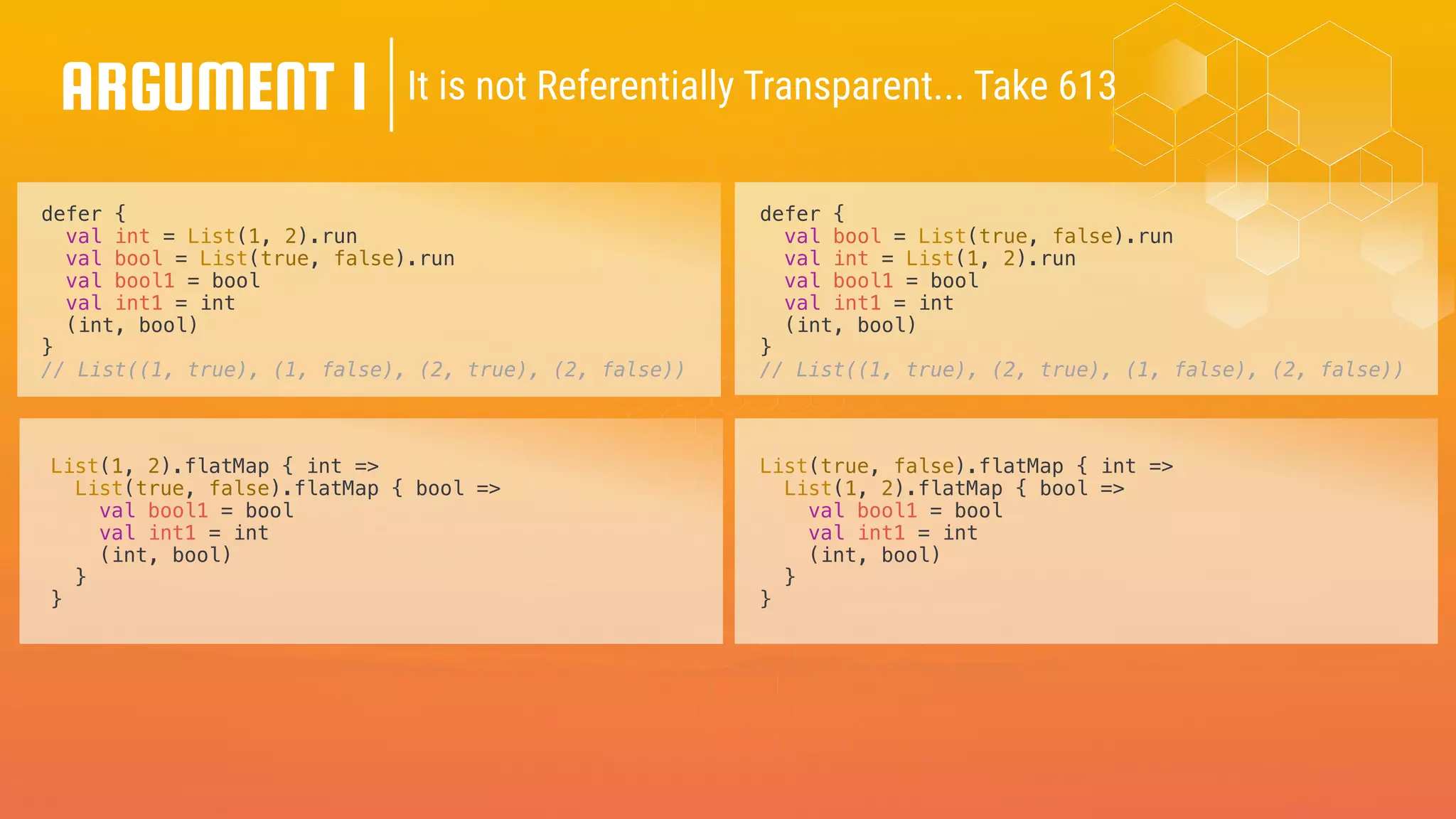ARGUMENT 1
defer {
val int = List(1, 2).run
val bool = List(true, false).run
val bool1 = bool
val int1 = int
(int, bool)
}
// List((1, true), (1, false), (2, true), (2, false))
defer {
val bool = List(true, false).run
val int = List(1, 2).run
val bool1 = bool
val int1 = int
(int, bool)
}
// List((1, true), (2, true), (1, false), (2, false))
It is not Referentially Transparent... Take 613
List(1, 2).flatMap { int =>
List(true, false).flatMap { bool =>
val bool1 = bool
val int1 = int
(int, bool)
}
}
List(true, false).flatMap { int =>
List(1, 2).flatMap { bool =>
val bool1 = bool
val int1 = int
(int, bool)
}
}
 