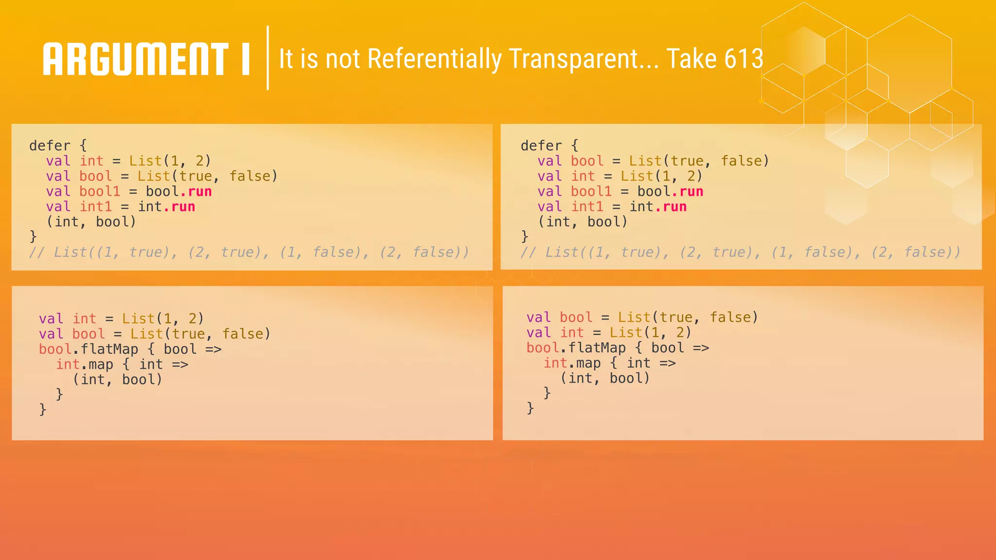 defer {
val int = List(1, 2)
val bool = List(true, false)
val bool1 = bool.run
val int1 = int.run
(int, bool)
}
// List((1, true), (2, true), (1, false), (2, false))
defer {
val bool = List(true, false)
val int = List(1, 2)
val bool1 = bool.run
val int1 = int.run
(int, bool)
}
// List((1, true), (2, true), (1, false), (2, false))
ARGUMENT 1
val int = List(1, 2)
val bool = List(true, false)
bool.flatMap { bool =>
int.map { int =>
(int, bool)
}
}
val bool = List(true, false)
val int = List(1, 2)
bool.flatMap { bool =>
int.map { int =>
(int, bool)
}
}
It is not Referentially Transparent... Take 613
 