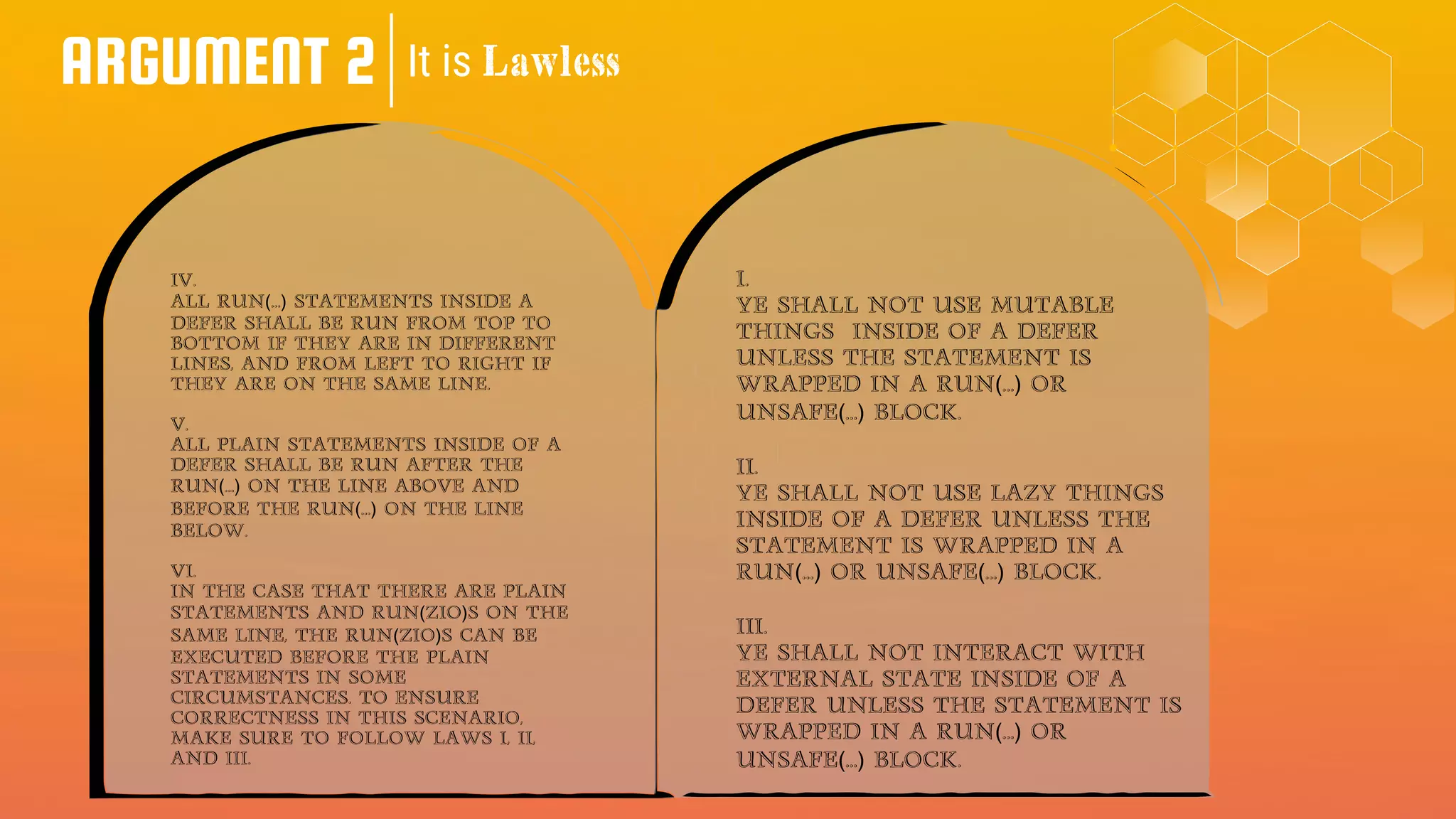 ARGUMENT 2 It is Lawless
I.
Ye shall not use mutable
things inside of a defer
unless the statement is
wrapped in a run(...) or
UNSAFE(...) block.
II.
Ye shall not use lazy things
inside of a defer unless the
statement is wrapped in a
run(...) or UNSAFE(...) block.
III.
Ye shall not interact with
external state inside of a
defer unless the statement is
wrapped in a run(...) or
unsafe(...) block.
IV.
All run(...) statements inside a
defer shall be run from top to
bottom if they are in different
lines, and from left to right if
they are on the same line.
V.
All plain statements inside of a
defer shall be run after the
run(...) on the line above and
before the run(...) on the line
below.
VI.
In the case that there are plain
statements and run(ZIO)s on the
same line, the run(ZIO)s can be
executed before the plain
statements in some
circumstances. To ensure
correctness in this scenario,
make sure to follow laws I, II,
and III.
 