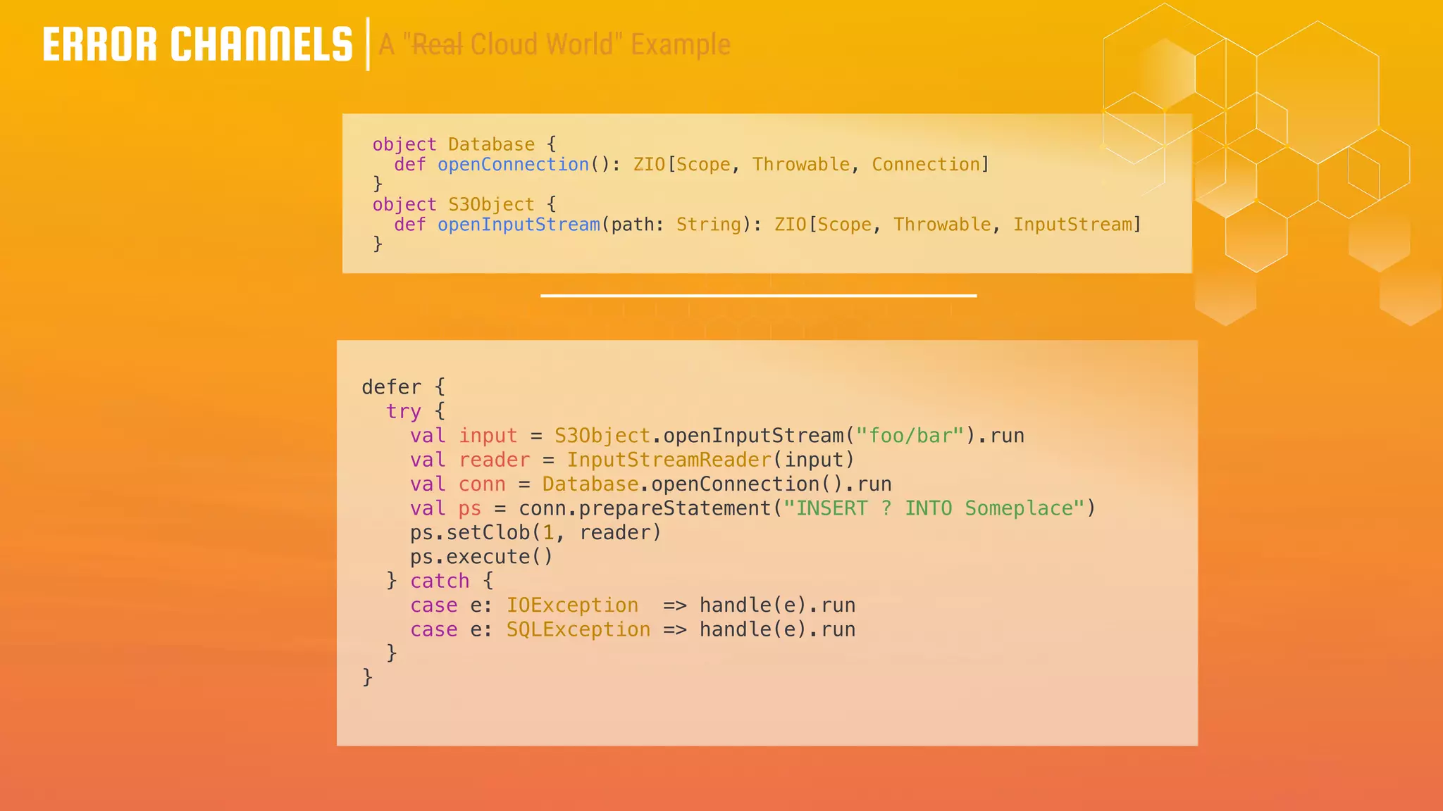 ERROR CHANNELS
object Database {
def openConnection(): ZIO[Scope, Throwable, Connection]
}
object S3Object {
def openInputStream(path: String): ZIO[Scope, Throwable, InputStream]
}
defer {
try {
val input = S3Object.openInputStream("foo/bar").run
val reader = InputStreamReader(input)
val conn = Database.openConnection().run
val ps = conn.prepareStatement("INSERT ? INTO Someplace")
ps.setClob(1, reader)
ps.execute()
} catch {
case e: IOException => handle(e).run
case e: SQLException => handle(e).run
}
}
A "Real Cloud World" Example
 