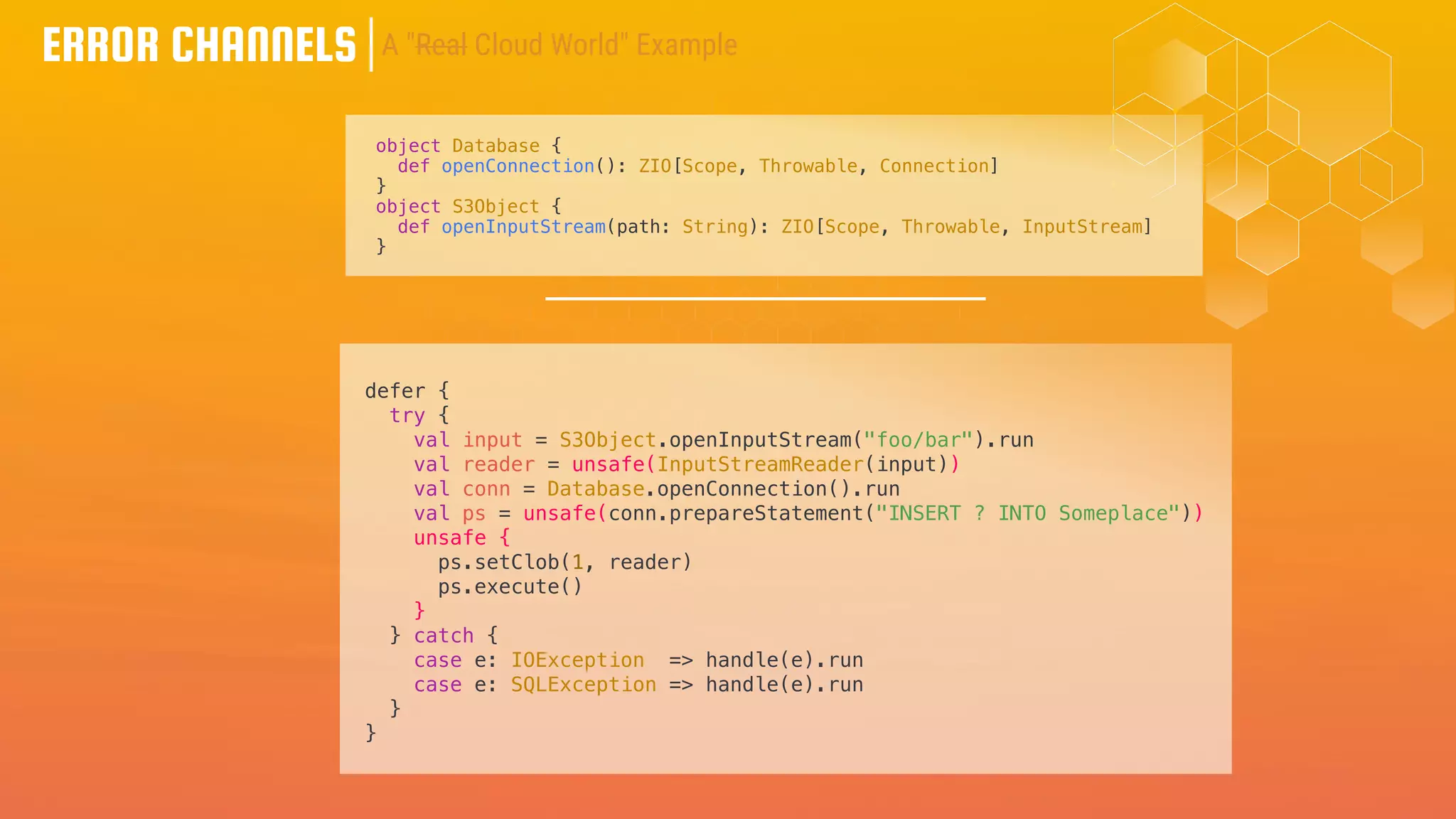 ERROR CHANNELS
object Database {
def openConnection(): ZIO[Scope, Throwable, Connection]
}
object S3Object {
def openInputStream(path: String): ZIO[Scope, Throwable, InputStream]
}
defer {
try {
val input = S3Object.openInputStream("foo/bar").run
val reader = unsafe(InputStreamReader(input))
val conn = Database.openConnection().run
val ps = unsafe(conn.prepareStatement("INSERT ? INTO Someplace"))
unsafe {
ps.setClob(1, reader)
ps.execute()
}
} catch {
case e: IOException => handle(e).run
case e: SQLException => handle(e).run
}
}
A "Real Cloud World" Example
 