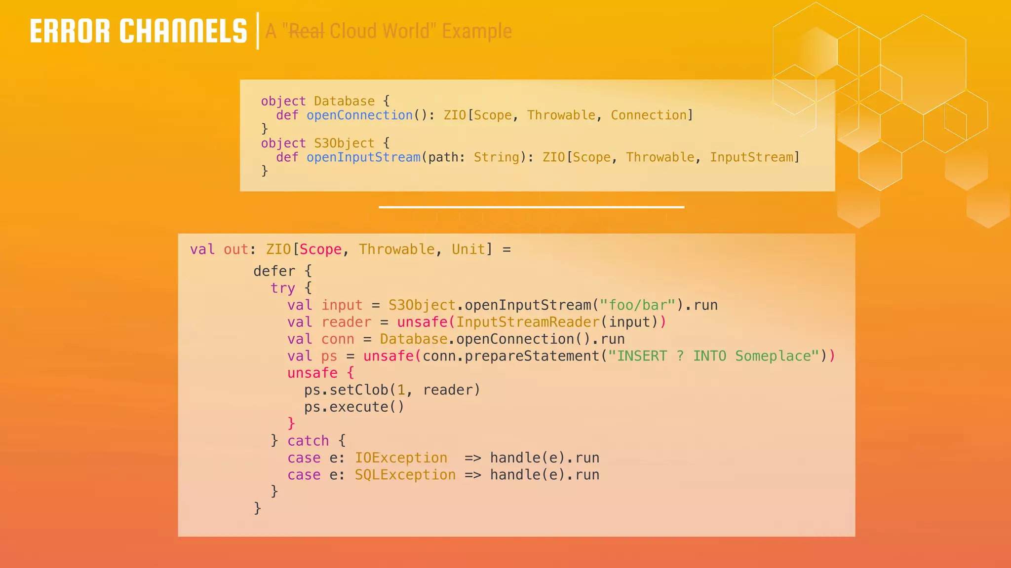 ERROR CHANNELS
object Database {
def openConnection(): ZIO[Scope, Throwable, Connection]
}
object S3Object {
def openInputStream(path: String): ZIO[Scope, Throwable, InputStream]
}
defer {
try {
val input = S3Object.openInputStream("foo/bar").run
val reader = unsafe(InputStreamReader(input))
val conn = Database.openConnection().run
val ps = unsafe(conn.prepareStatement("INSERT ? INTO Someplace"))
unsafe {
ps.setClob(1, reader)
ps.execute()
}
} catch {
case e: IOException => handle(e).run
case e: SQLException => handle(e).run
}
}
A "Real Cloud World" Example
val out: ZIO[Scope, Throwable, Unit] =
 