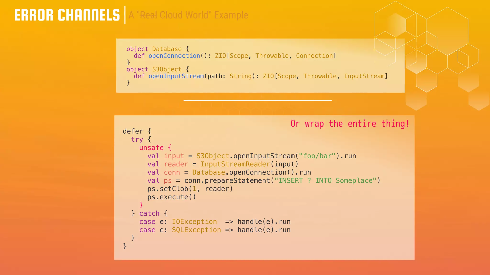 ERROR CHANNELS
object Database {
def openConnection(): ZIO[Scope, Throwable, Connection]
}
object S3Object {
def openInputStream(path: String): ZIO[Scope, Throwable, InputStream]
}
defer {
try {
unsafe {
val input = S3Object.openInputStream("foo/bar").run
val reader = InputStreamReader(input)
val conn = Database.openConnection().run
val ps = conn.prepareStatement("INSERT ? INTO Someplace")
ps.setClob(1, reader)
ps.execute()
}
} catch {
case e: IOException => handle(e).run
case e: SQLException => handle(e).run
}
}
A "Real Cloud World" Example
Or wrap the entire thing!
 