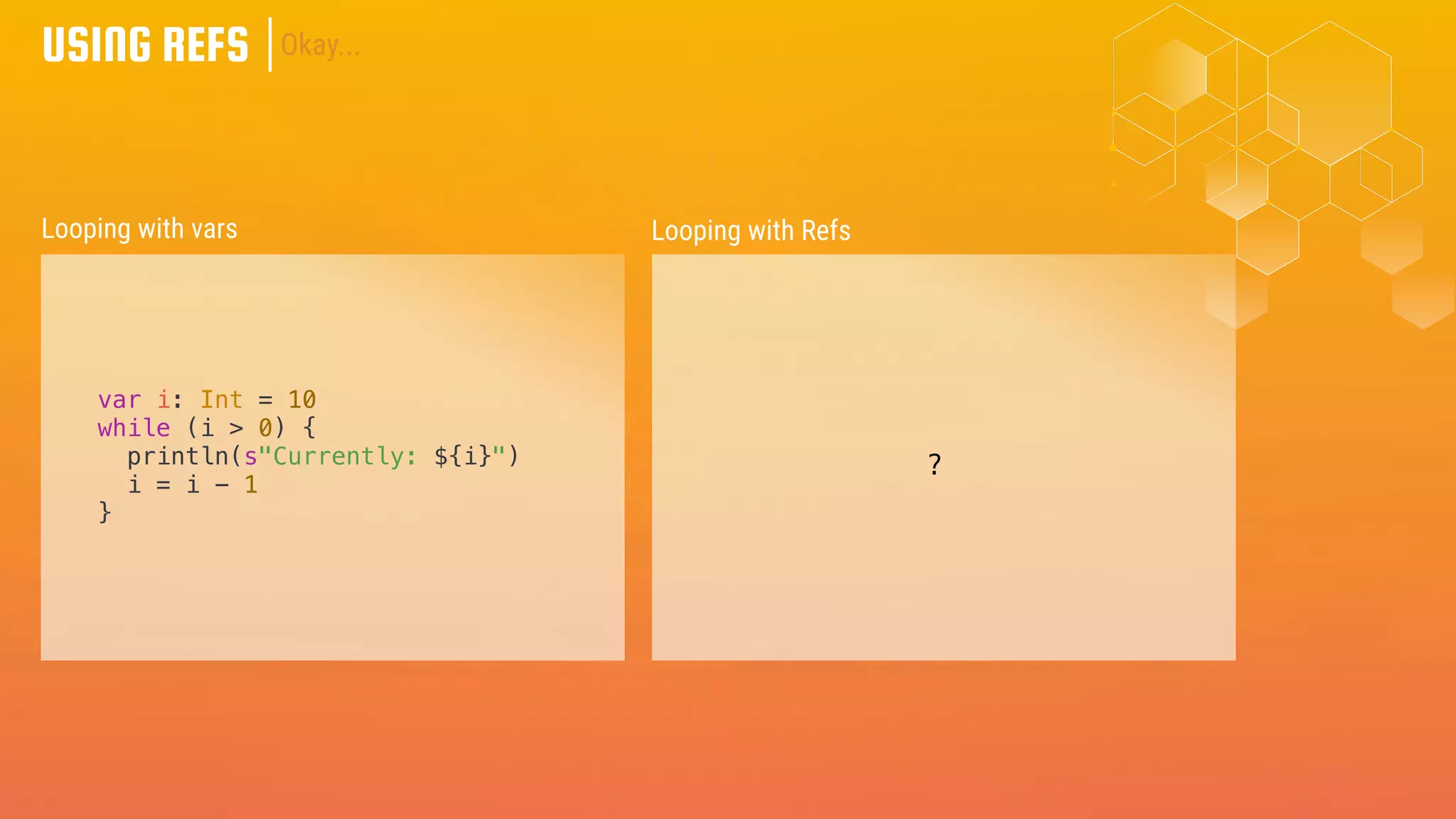 USING REFS
var i: Int = 10
while (i > 0) {
println(s"Currently: ${i}")
i = i - 1
}
Looping with vars Looping with Refs
Okay...
?
 