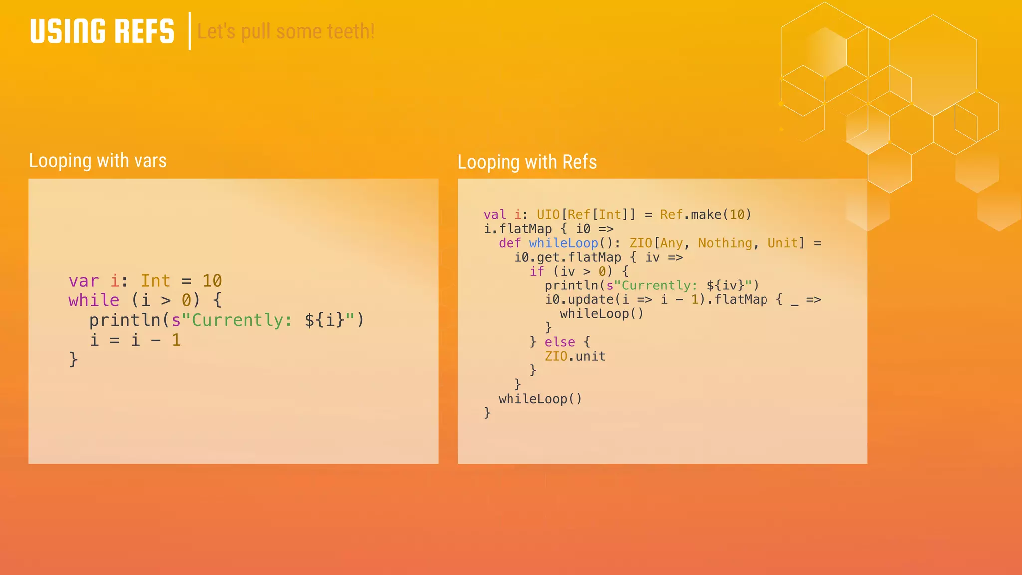 USING REFS
var i: Int = 10
while (i > 0) {
println(s"Currently: ${i}")
i = i - 1
}
Looping with vars Looping with Refs
val i: UIO[Ref[Int]] = Ref.make(10)
i.flatMap { i0 =>
def whileLoop(): ZIO[Any, Nothing, Unit] =
i0.get.flatMap { iv =>
if (iv > 0) {
println(s"Currently: ${iv}")
i0.update(i => i - 1).flatMap { _ =>
whileLoop()
}
} else {
ZIO.unit
}
}
whileLoop()
}
Let's pull some teeth!
 