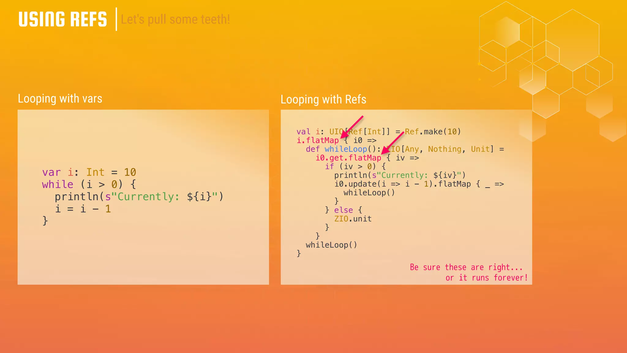 USING REFS
var i: Int = 10
while (i > 0) {
println(s"Currently: ${i}")
i = i - 1
}
Looping with vars Looping with Refs
val i: UIO[Ref[Int]] = Ref.make(10)
i.flatMap { i0 =>
def whileLoop(): ZIO[Any, Nothing, Unit] =
i0.get.flatMap { iv =>
if (iv > 0) {
println(s"Currently: ${iv}")
i0.update(i => i - 1).flatMap { _ =>
whileLoop()
}
} else {
ZIO.unit
}
}
whileLoop()
}
Let's pull some teeth!
Be sure these are right...
or it runs forever!
 