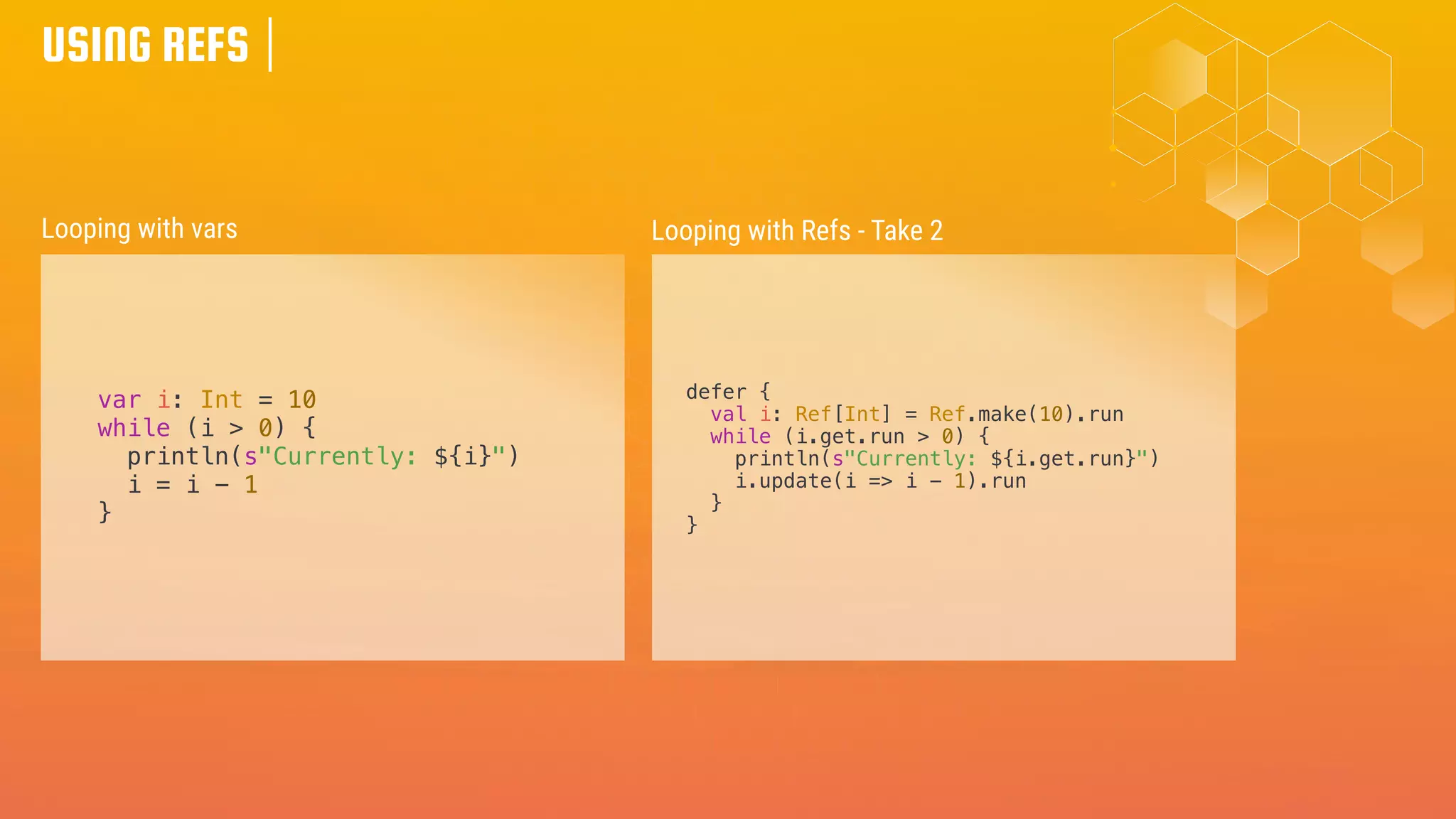 USING REFS
var i: Int = 10
while (i > 0) {
println(s"Currently: ${i}")
i = i - 1
}
Looping with vars Looping with Refs - Take 2
defer {
val i: Ref[Int] = Ref.make(10).run
while (i.get.run > 0) {
println(s"Currently: ${i.get.run}")
i.update(i => i - 1).run
}
}
 
