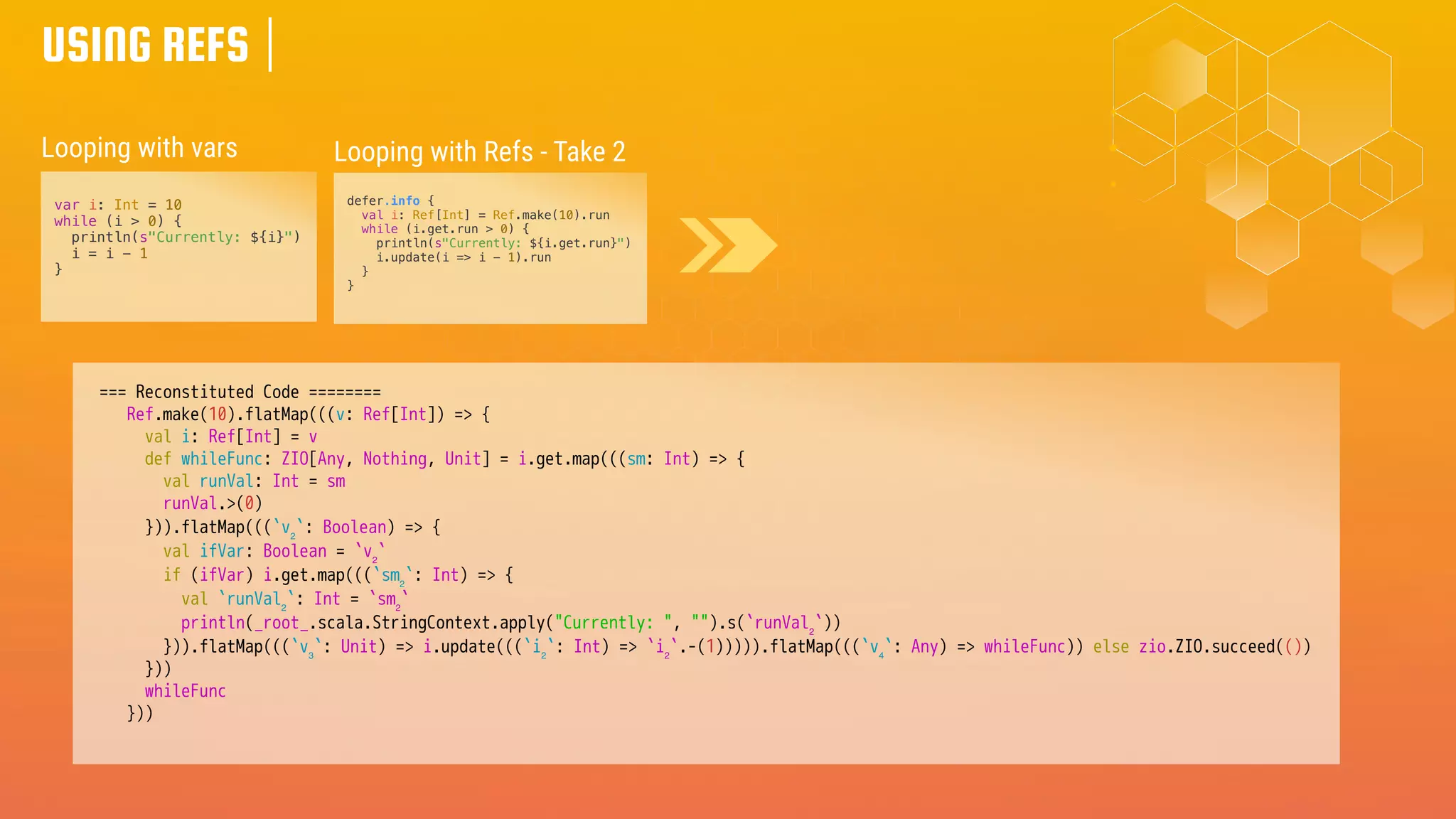 USING REFS
var i: Int = 10
while (i > 0) {
println(s"Currently: ${i}")
i = i - 1
}
Looping with vars Looping with Refs - Take 2
defer.info {
val i: Ref[Int] = Ref.make(10).run
while (i.get.run > 0) {
println(s"Currently: ${i.get.run}")
i.update(i => i - 1).run
}
}
=== Reconstituted Code ========
Ref.make(10).flatMap(((v: Ref[Int]) => {
val i: Ref[Int] = v
def whileFunc: ZIO[Any, Nothing, Unit] = i.get.map(((sm: Int) => {
val runVal: Int = sm
runVal.>(0)
})).flatMap(((`v₂`: Boolean) => {
val ifVar: Boolean = `v₂`
if (ifVar) i.get.map(((`sm₂`: Int) => {
val `runVal₂`: Int = `sm₂`
println(_root_.scala.StringContext.apply("Currently: ", "").s(`runVal₂`))
})).flatMap(((`v₃`: Unit) => i.update(((`i₂`: Int) => `i₂`.-(1))))).flatMap(((`v₄`: Any) => whileFunc)) else zio.ZIO.succeed(())
}))
whileFunc
}))
 