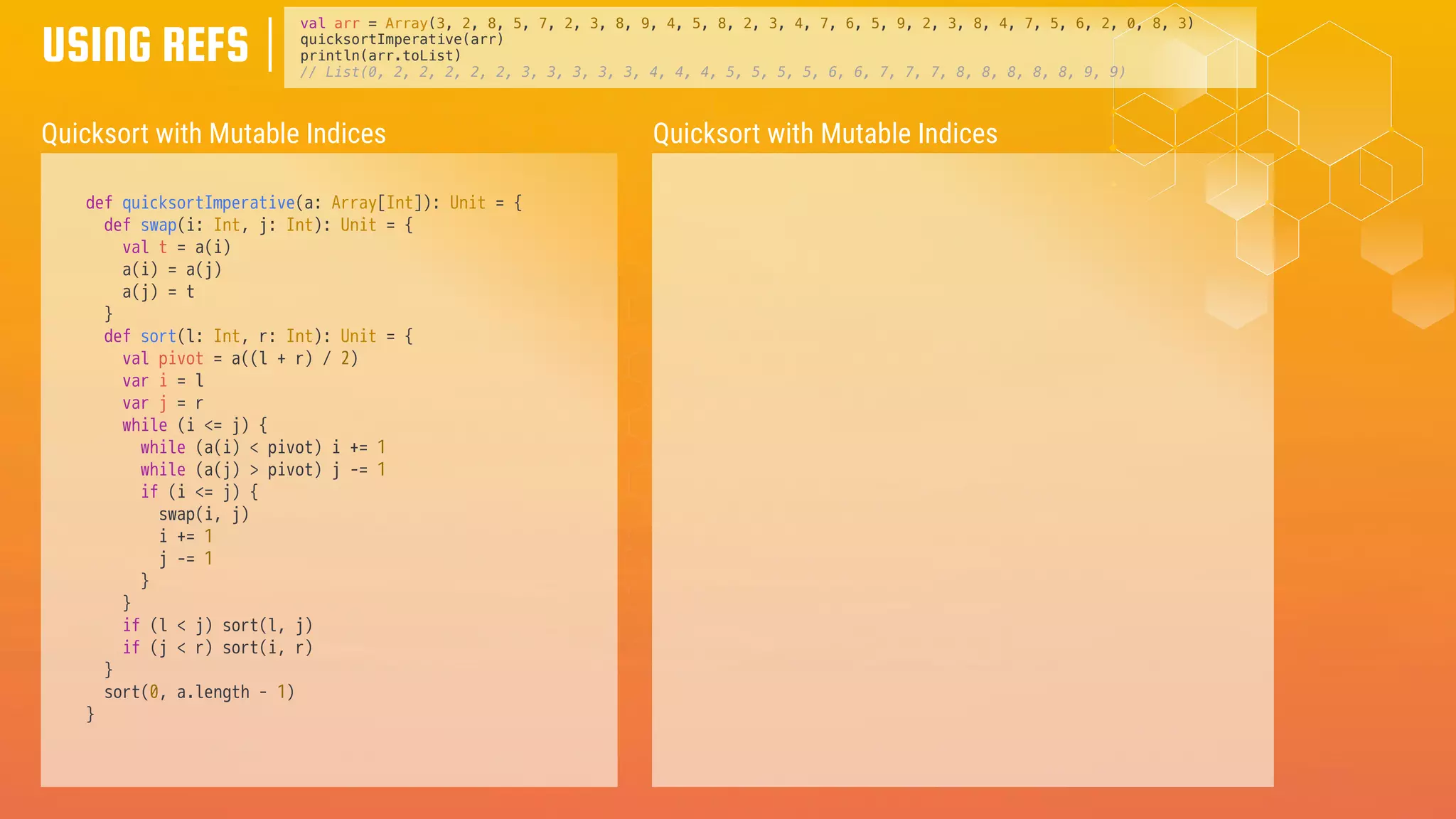USING REFS
Quicksort with Mutable Indices
def quicksortImperative(a: Array[Int]): Unit = {
def swap(i: Int, j: Int): Unit = {
val t = a(i)
a(i) = a(j)
a(j) = t
}
def sort(l: Int, r: Int): Unit = {
val pivot = a((l + r) / 2)
var i = l
var j = r
while (i <= j) {
while (a(i) < pivot) i += 1
while (a(j) > pivot) j -= 1
if (i <= j) {
swap(i, j)
i += 1
j -= 1
}
}
if (l < j) sort(l, j)
if (j < r) sort(i, r)
}
sort(0, a.length - 1)
}
val arr = Array(3, 2, 8, 5, 7, 2, 3, 8, 9, 4, 5, 8, 2, 3, 4, 7, 6, 5, 9, 2, 3, 8, 4, 7, 5, 6, 2, 0, 8, 3)
quicksortImperative(arr)
println(arr.toList)
// List(0, 2, 2, 2, 2, 2, 3, 3, 3, 3, 3, 4, 4, 4, 5, 5, 5, 5, 6, 6, 7, 7, 7, 8, 8, 8, 8, 8, 9, 9)
Quicksort with Mutable Indices
 