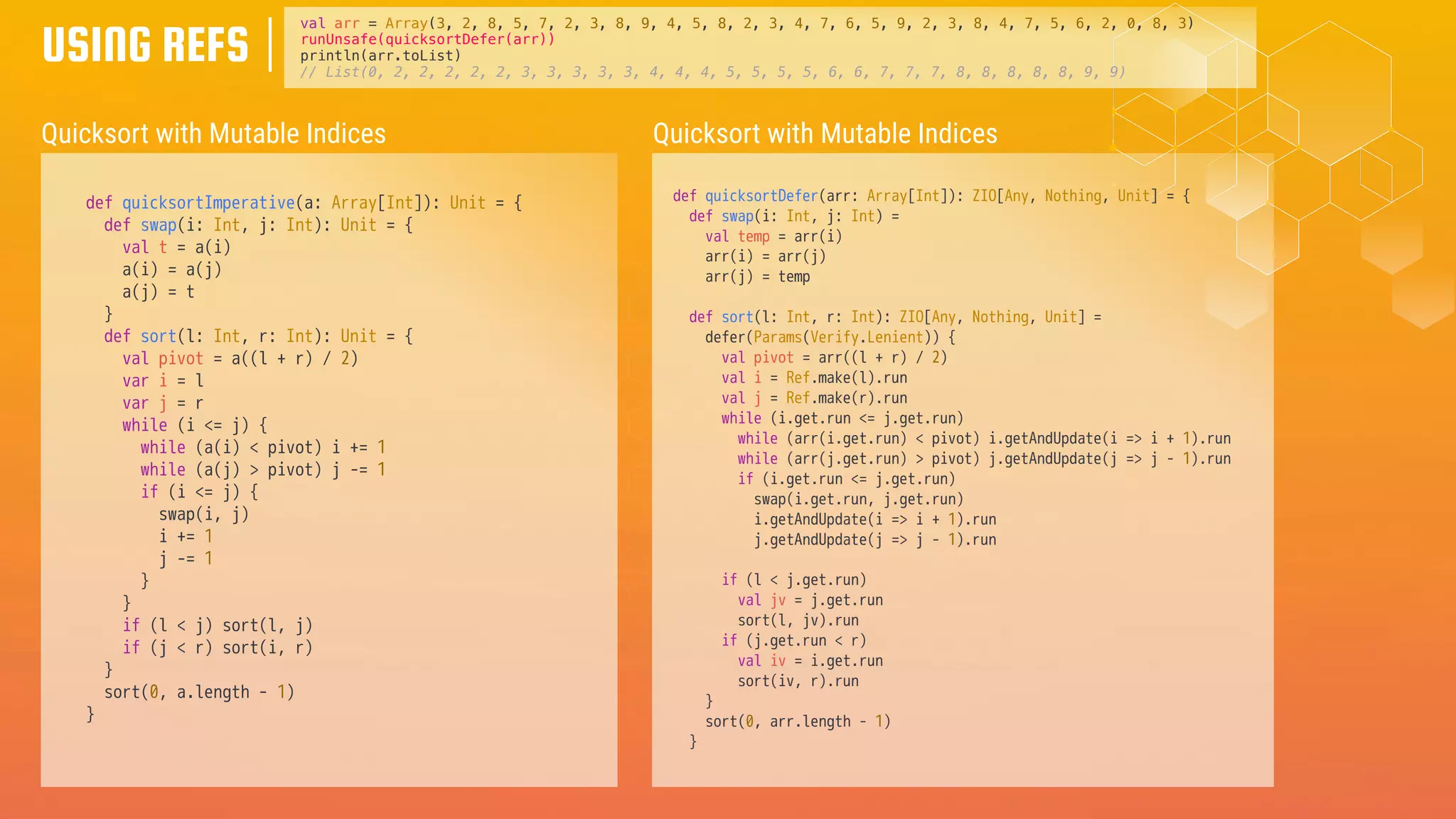 USING REFS
Quicksort with Mutable Indices
def quicksortImperative(a: Array[Int]): Unit = {
def swap(i: Int, j: Int): Unit = {
val t = a(i)
a(i) = a(j)
a(j) = t
}
def sort(l: Int, r: Int): Unit = {
val pivot = a((l + r) / 2)
var i = l
var j = r
while (i <= j) {
while (a(i) < pivot) i += 1
while (a(j) > pivot) j -= 1
if (i <= j) {
swap(i, j)
i += 1
j -= 1
}
}
if (l < j) sort(l, j)
if (j < r) sort(i, r)
}
sort(0, a.length - 1)
}
val arr = Array(3, 2, 8, 5, 7, 2, 3, 8, 9, 4, 5, 8, 2, 3, 4, 7, 6, 5, 9, 2, 3, 8, 4, 7, 5, 6, 2, 0, 8, 3)
runUnsafe(quicksortDefer(arr))
println(arr.toList)
// List(0, 2, 2, 2, 2, 2, 3, 3, 3, 3, 3, 4, 4, 4, 5, 5, 5, 5, 6, 6, 7, 7, 7, 8, 8, 8, 8, 8, 9, 9)
Quicksort with Mutable Indices
def quicksortDefer(arr: Array[Int]): ZIO[Any, Nothing, Unit] = {
def swap(i: Int, j: Int) =
val temp = arr(i)
arr(i) = arr(j)
arr(j) = temp
def sort(l: Int, r: Int): ZIO[Any, Nothing, Unit] =
defer(Params(Verify.Lenient)) {
val pivot = arr((l + r) / 2)
val i = Ref.make(l).run
val j = Ref.make(r).run
while (i.get.run <= j.get.run)
while (arr(i.get.run) < pivot) i.getAndUpdate(i => i + 1).run
while (arr(j.get.run) > pivot) j.getAndUpdate(j => j - 1).run
if (i.get.run <= j.get.run)
swap(i.get.run, j.get.run)
i.getAndUpdate(i => i + 1).run
j.getAndUpdate(j => j - 1).run
if (l < j.get.run)
val jv = j.get.run
sort(l, jv).run
if (j.get.run < r)
val iv = i.get.run
sort(iv, r).run
}
sort(0, arr.length - 1)
}
 