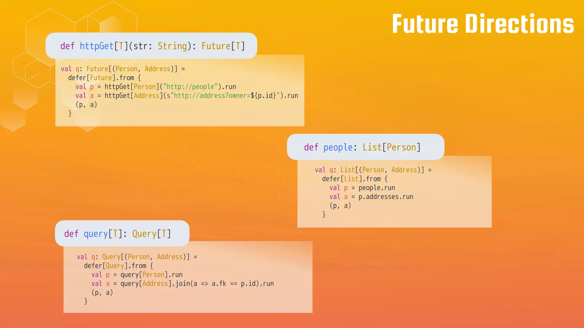 Future Directions
val q: Future[(Person, Address)] =
defer[Future].from {
val p = httpGet[Person]("http://people").run
val a = httpGet[Address](s"http://address?owner=${p.id}").run
(p, a)
}
def httpGet[T](str: String): Future[T]
val q: List[(Person, Address)] =
defer[List].from {
val p = people.run
val a = p.addresses.run
(p, a)
}
def people: List[Person]
val q: Query[(Person, Address)] =
defer[Query].from {
val p = query[Person].run
val a = query[Address].join(a => a.fk == p.id).run
(p, a)
}
def query[T]: Query[T]
 